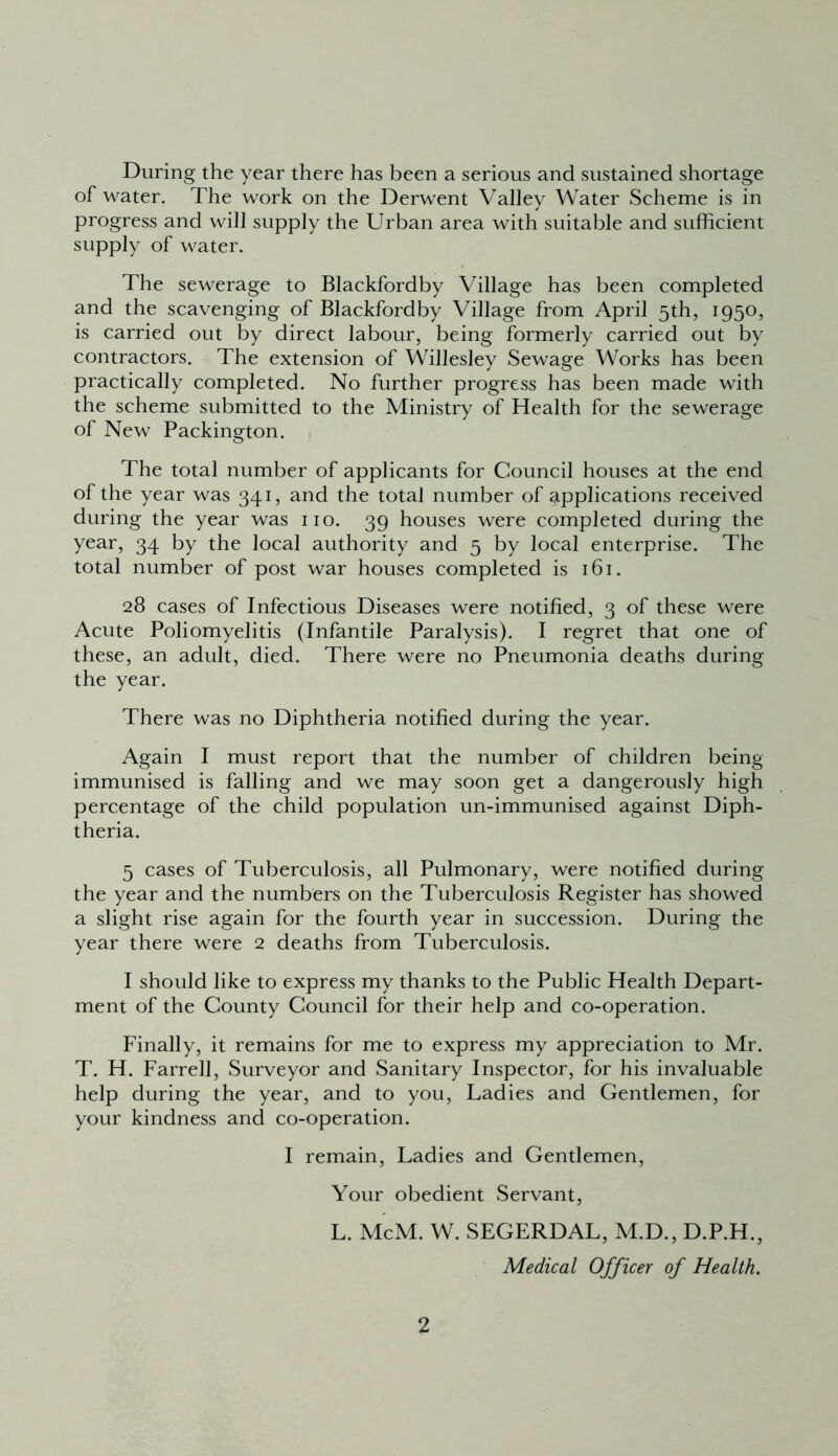 During the year there has been a serious and sustained shortage of water. The work on the Derwent Valley Water Scheme is in progress and will supply the Urban area with suitable and sufficient supply of water. The sewerage to Blackfordby Village has been completed and the scavenging of Blackfordby Village from April 5th, 1950, is carried out by direct labour, being formerly carried out by contractors. The extension of Willesley Sewage Works has been practically completed. No further progress has been made with the scheme submitted to the Ministry of Health for the sewerage of New Packington. The total number of applicants for Council houses at the end of the year was 341, and the total number of applications received during the year was no. 39 houses were completed during the year, 34 by the local authority and 5 by local enterprise. The total number of post war houses completed is 161. 28 cases of Infectious Diseases were notified, 3 of these were Acute Poliomyelitis (Infantile Paralysis). I regret that one of these, an adult, died. There were no Pneumonia deaths during the year. There was no Diphtheria notified during the year. Again I must report that the number of children being immunised is falling and we may soon get a dangerously high percentage of the child population un-immunised against Diph- theria. 5 cases of Tuberculosis, all Pulmonary, were notified during the year and the numbers on the Tuberculosis Register has showed a slight rise again for the fourth year in succession. During the year there were 2 deaths from Tuberculosis. I should like to express my thanks to the Public Health Depart- ment of the County Council for their help and co-operation. Finally, it remains for me to express my appreciation to Mr. T. H. Farrell, Surveyor and Sanitary Inspector, for his invaluable help during the year, and to you, Ladies and Gentlemen, for your kindness and co-operation. I remain, Ladies and Gentlemen, Your obedient Servant, L. McM. W. SEGERDAL, M.D., D.P.H., Medical Officer of Health.