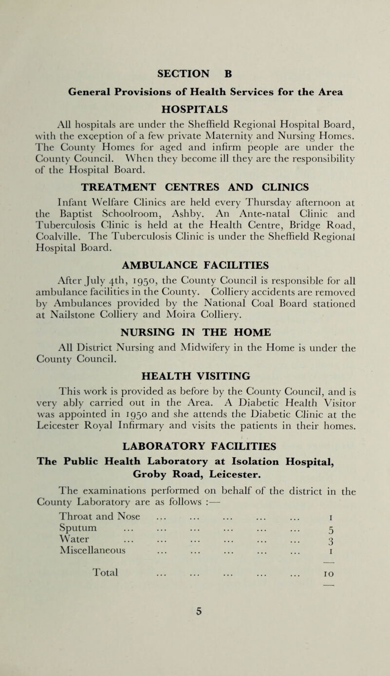 General Provisions of Health Services for the Area HOSPITALS All hospitals are under the Sheffield Regional Hospital Board, with the exception of a few private Maternity and Nursing Homes. The County Homes for aged and infirm people are under the County Council. When they become ill they are the responsibility of the Hospital Board. TREATMENT CENTRES AND CLINICS Infant Welfare Clinics are held every Thursday afternoon at the Baptist Schoolroom, Ashby. An Ante-natal Clinic and Tuberculosis Clinic is held at the Health Centre, Bridge Road, Coalville. The Tuberculosis Clinic is under the Sheffield Regional Hospital Board. AMBULANCE FACILITIES After July 4th, 1950, the County Council is responsible for all ambulance facilities in the County. Colliery accidents are removed by Ambulances provided by the National Coal Board stationed at Nailstone Colliery and Moira Colliery. NURSING IN THE HOME All District Nursing and Midwifery in the Home is under the County Council. HEALTH VISITING This work is provided as before by the County Council, and is very ably carried out in the Area. A Diabetic Health Visitor was appointed in 1950 and she attends the Diabetic Clinic at the Leicester Royal Infirmary and visits the patients in their homes. LABORATORY FACILITIES The Public Health Laboratory at Isolation Hospital, Groby Road, Leicester. The examinations performed on behalf of the district in the County Laboratory are as follows — Throat and Nose ... ... ... ... ... 1 Sputum ... ... ... ... ... ... 5 Water ... ... ... ... ... ... 3 Miscellaneous ... ... ... ... ... 1 Total ... ... ... ... ... 10