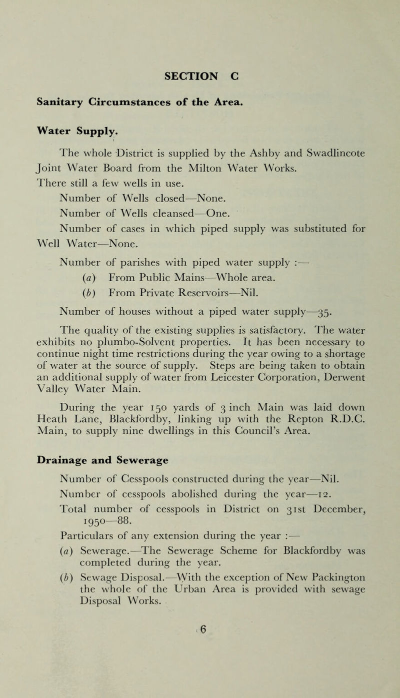 Sanitary Circumstances of the Area. Water Supply. The whole District is supplied by the Ashby and Swadlincote Joint Water Board from the Milton Water Works. There still a few wells in use. Number of Wells closed—None. Number of Wells cleansed—One. Number of cases in which piped supply was substituted for Well Water—None. Number of parishes with piped water supply :— (a) From Public Mains—Whole area. (b) From Private Reservoirs—Nil. Number of houses without a piped water supply—35. The quality of the existing supplies is satisfactory. The water exhibits no plumbo-Solvent properties. It has been necessary to continue night time restrictions during the year owing to a shortage of water at the source of supply. Steps are being taken to obtain an additional supply of water from Leicester Corporation, Derwent Valley Water Main. During the year 150 yards of 3 inch Main was laid down Heath Lane, Blackfordby, linking up with the Repton R.D.C. Main, to supply nine dwellings in this Council’s Area. Drainage and Sewerage Number of Cesspools constructed during the year—Nil. Number of cesspools abolished during the year—12. Total number of cesspools in District on 31st December, i95°—88« Particulars of any extension during the year : — (a) Sewerage.—The Sewerage Scheme for Blackfordby was completed during the year. (b) Sewage Disposal.-—With the exception of New Packington the whole of the Urban Area is provided with sewage Disposal Works.