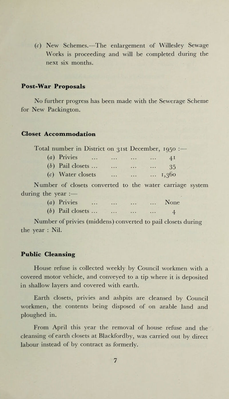 (c) New Schemes.—The enlargement of Willesley Sewage Works is proceeding and will be completed during the next six months. Post-War Proposals No further progress has been made with the Sewerage Scheme for New Packington. Closet Accommodation Total number in District on 31st December, 1950 — {a) Privies ... ... ... ... 41 (b) Pail closets ... ... ... ... 35 (c) Water closets ... ... ... 1,360 Number of closets converted to the water carriage system during the year :— (a) Privies ... ... ... ... None (b) Pail closets ... ... ... ... 4 Number of privies (middens) converted to pail closets during the year : Nil. Public Cleansing House refuse is collected weekly by Council workmen with a covered motor vehicle, and conveyed to a tip where it is deposited in shallow layers and covered with earth. Earth closets, privies and ashpits are cleansed by Council workmen, the contents being disposed of on arable land and ploughed in. From April this year the removal of house refuse and the cleansing of earth closets at Blackfordby, was carried out by direct labour instead of by contract as formerly.