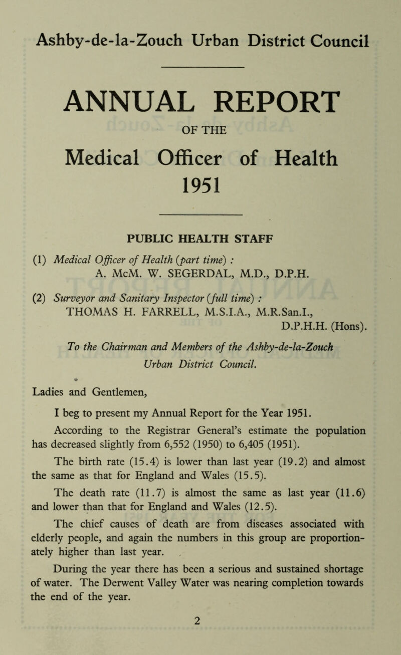 Ashby-de-la-Zouch Urban District Council ANNUAL REPORT OF THE Medical Officer of Health 1951 PUBLIC HEALTH STAFF (1) Medical Officer of Health (part time) : A. McM. W. SEGERDAL, M.D., D.P.H. (2) Surveyor and Sanitary Inspector (full time) : THOMAS H. FARRELL, M.S.I.A., M.R.San.I., D.P.H.H. (Hons). To the Chairman and Members of the Ashby-de-la-Zouch Urban District Council. Ladies and Gentlemen, I beg to present my Annual Report for the Year 1951. According to the Registrar General’s estimate the population has decreased slightly from 6,552 (1950) to 6,405 (1951). The birth rate (15.4) is lower than last year (19.2) and almost the same as that for England and Wales (15.5). The death rate (11.7) is almost the same as last year (11.6) and lower than that for England and Wales (12.5). The chief causes of death are from diseases associated with elderly people, and again the numbers in this group are proportion- ately higher than last year. During the year there has been a serious and sustained shortage of water. The Derwent Valley Water was nearing completion towards the end of the year.