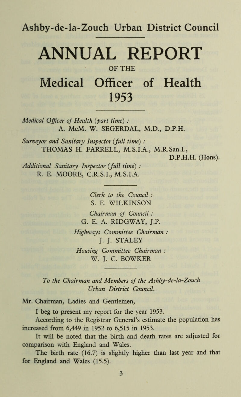 Ashby-de-la-Zouch Urban District Council ANNUAL REPORT OF THE Medical Officer of Health 1953 Medical Officer of Health (part time) : A. McM. W. SEGERDAL, M.D., D.P.H. Surveyor and Sanitary Inspector (full time) : THOMAS H. FARRELL, M.S.I.A., M.R.San.I., D.P.H.H. (Hons). Additional Sanitary Inspector (full time) : R. E. MOORE, C.R.S.I., M.S.I.A. Clerk to the Council: S. E. WILKINSON Chairman of Council: G. E. A. RIDGWAY, J.P. Highways Committee Chairman : J. J. STALEY Housing Committee Chairman : W. J. C. BOWKER To the Chairman and Members of the Ashby-de-la-Zouch Urban District Council. Mr. Chairman, Ladies and Gentlemen, I beg to present my report for the year 1953. According to the Registrar General’s estimate the population has increased from 6,449 in 1952 to 6,515 in 1953. It will be noted that the birth and death rates are adjusted for comparison with England and Wales. The birth rate (16.7) is slightly higher than last year and that for England and Wales (15.5).