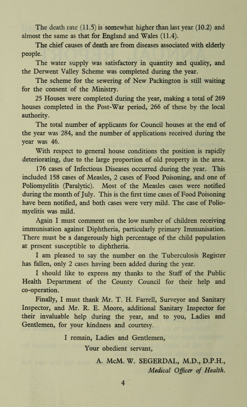 The death rate (11.5) is somewhat higher than last year (10.2) and almost the same as that for England and Wales (11.4). The chief causes of death are from diseases associated with elderly people. The water supply was satisfactory in quantity and quality, and the Derwent Valley Scheme was completed during the year. The scheme for the sewering of New Packington is still waiting for the consent of the Ministry. 25 Houses were completed during the year, making a total of 269 houses completed in the Post-War period, 266 of these by the local authority. The total number of applicants for Council houses at the end of the year was 284, and the number of applications received during the year was 46. With respect to general house conditions the position is rapidly deteriorating, due to the large proportion of old property in the area. 176 cases of Infectious Diseases occurred during the year. This included 158 cases of Measles, 2 cases of Food Poisoning, and one of Poliomyelitis (Paralytic). Most of the Measles cases were notified during the month of July. This is the first time cases of Food Poisoning have been notified, and both cases were very mild. The case of Polio- myelitis was mild. Again I must comment on the low number of children receiving immunisation against Diphtheria, particularly primary Immunisation. There must be a dangerously high percentage of the child population at present susceptible to diphtheria. I am pleased to say the number on the Tuberculosis Register has fallen, only 2 cases having been added during the year. I should like to express my thanks to the Staff of the Public Health Department of the County Council for their help and co-operation. Finally, I must thank Mr. T. H. Farrell, Surveyor and Sanitary Inspector, and Mr. R. E. Moore, additional Sanitary Inspector for their invaluable help during the year, and to you, Ladies and Gentlemen, for your kindness and courtesy. I remain, Ladies and Gentlemen, Your obedient servant, A. McM. W. SEGERDAL, M.D., D.P.H., Medical Officer of Health.