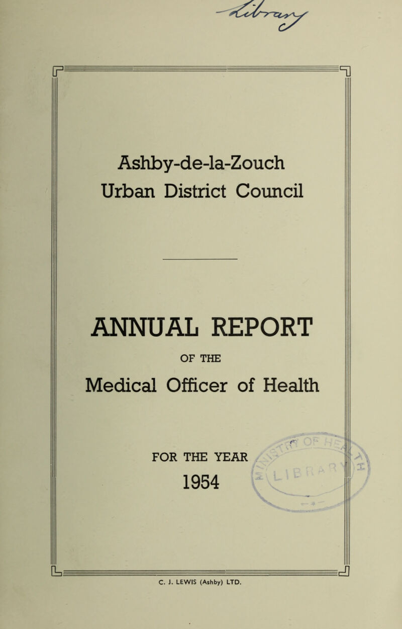 Ashby-de-la-Zouch Urban District Council ANNUAL REPORT OF THE Medical Officer of Health . f' FOR THE YEAR 1954 C. J. LEWIS (Ashby) LTD.