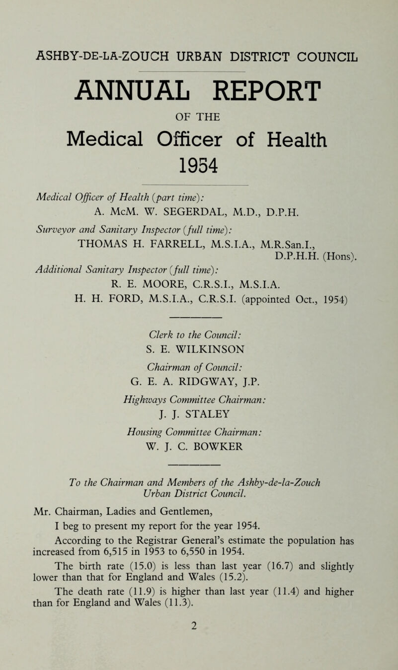 ASHBY-DE-LA-ZOUCH urban district council ANNUAL REPORT OF THE Medical Officer of Health 1954 Medical Officer of Health {part time): A. McM. W. SEGERDAL, M.D., D.P.H. Surveyor and Sanitary Inspector {full time): THOMAS H. FARRELL, M.S.I.A., M.R.San.I., D.P.H.H. (Hons). Additional Sanitary Inspector {full time): R. E. MOORE, C.R.S.I., M.S.I.A. H. H. FORD, M.S.I.A., C.R.S.I. (appointed Oct., 1954) Clerk to the Council: S. E. WILKINSON Chairman of Council: G. E. A. RIDGWAY, J.P. Highways Committee Chairman: J. J. STALEY Housing Committee Chairman: W. J. C. BOWKER To the Chairman and Members of the Ashby-de-la-Zouch Urban District Council. Mr. Chairman, Ladies and Gentlemen, I beg to present my report for the year 1954. According to the Registrar General’s estimate the population has increased from 6,515 in 1953 to 6,550 in 1954. The birth rate (15.0) is less than last year (16.7) and slightly lower than that for England and Wales (15.2). The death rate (11.9) is higher than last year (11.4) and higher than for England and Wales (11.3).