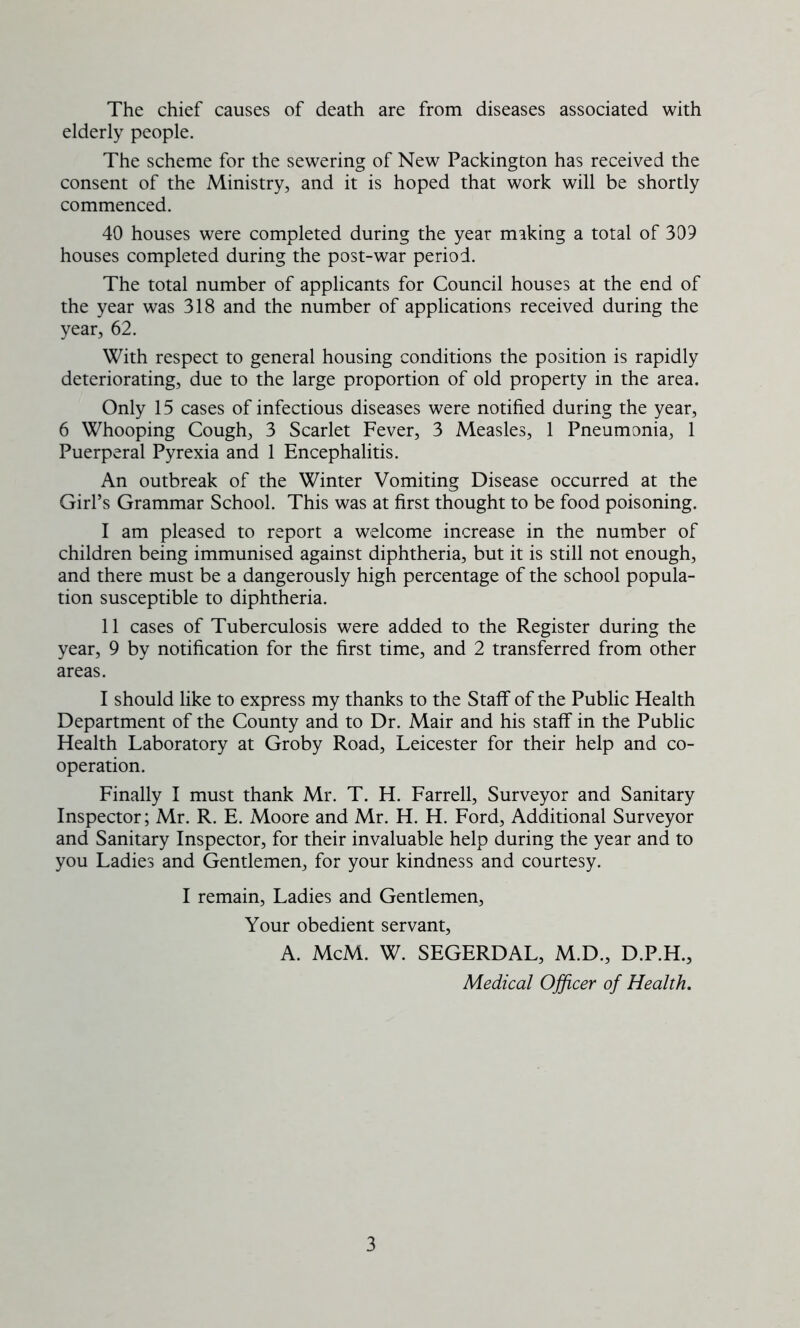 The chief causes of death are from diseases associated with elderly people. The scheme for the sewering of New Packington has received the consent of the Ministry, and it is hoped that work will be shortly commenced. 40 houses were completed during the year miking a total of 309 houses completed during the post-war period. The total number of applicants for Council houses at the end of the year was 318 and the number of applications received during the year, 62. With respect to general housing conditions the position is rapidly deteriorating, due to the large proportion of old property in the area. Only 15 cases of infectious diseases were notified during the year, 6 Whooping Cough, 3 Scarlet Fever, 3 Measles, 1 Pneumonia, 1 Puerperal Pyrexia and 1 Encephalitis. An outbreak of the Winter Vomiting Disease occurred at the Girl’s Grammar School. This was at first thought to be food poisoning. I am pleased to report a welcome increase in the number of children being immunised against diphtheria, but it is still not enough, and there must be a dangerously high percentage of the school popula- tion susceptible to diphtheria. II cases of Tuberculosis were added to the Register during the year, 9 by notification for the first time, and 2 transferred from other areas. I should like to express my thanks to the Staff of the Public Health Department of the County and to Dr. Mair and his staff in the Public Health Laboratory at Groby Road, Leicester for their help and co- operation. Finally I must thank Mr. T. H. Farrell, Surveyor and Sanitary Inspector; Mr. R. E. Moore and Mr. H. H. Ford, Additional Surveyor and Sanitary Inspector, for their invaluable help during the year and to you Ladies and Gentlemen, for your kindness and courtesy. I remain, Ladies and Gentlemen, Your obedient servant, A. McM. W. SEGERDAL, M.D., D.P.H., Medical Officer of Health.