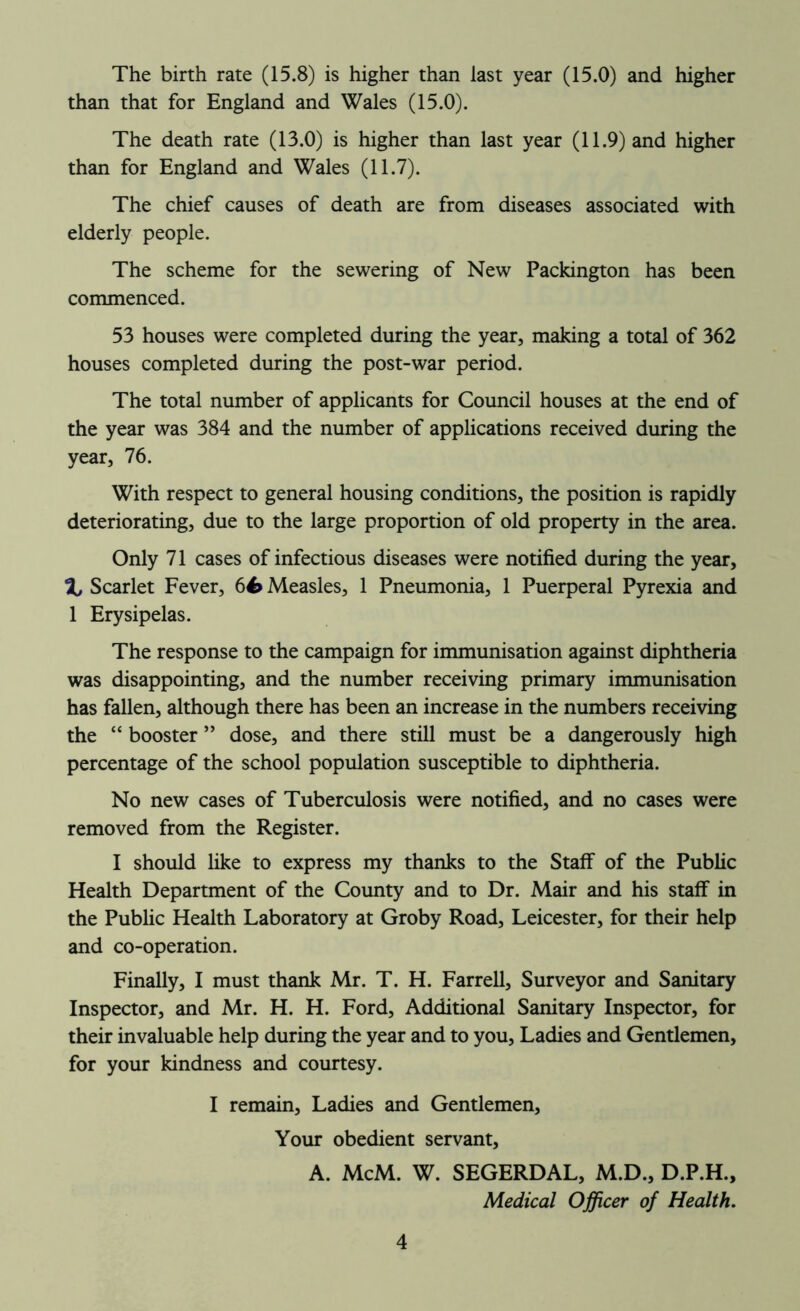 The birth rate (15.8) is higher than last year (15.0) and higher than that for England and Wales (15.0). The death rate (13.0) is higher than last year (11.9) and higher than for England and Wales (11.7). The chief causes of death are from diseases associated with elderly people. The scheme for the sewering of New Packington has been commenced. 53 houses were completed during the year, making a total of 362 houses completed during the post-war period. The total number of applicants for Council houses at the end of the year was 384 and the number of applications received during the year, 76. With respect to general housing conditions, the position is rapidly deteriorating, due to the large proportion of old property in the area. Only 71 cases of infectious diseases were notified during the year, % Scarlet Fever, 64> Measles, 1 Pneumonia, 1 Puerperal Pyrexia and 1 Erysipelas. The response to the campaign for immunisation against diphtheria was disappointing, and the number receiving primary immunisation has fallen, although there has been an increase in the numbers receiving the “ booster ” dose, and there still must be a dangerously high percentage of the school population susceptible to diphtheria. No new cases of Tuberculosis were notified, and no cases were removed from the Register. I should like to express my thanks to the Staff of the Public Health Department of the County and to Dr. Mair and his staff in the Public Health Laboratory at Groby Road, Leicester, for their help and co-operation. Finally, I must thank Mr. T. H. Farrell, Surveyor and Sanitary Inspector, and Mr. H. H. Ford, Additional Sanitary Inspector, for their invaluable help during the year and to you. Ladies and Gentlemen, for your kindness and courtesy. I remain, Ladies and Gentlemen, Your obedient servant, A. McM. W. SEGERDAL, M.D., D.P.H., Medical Officer of Health.