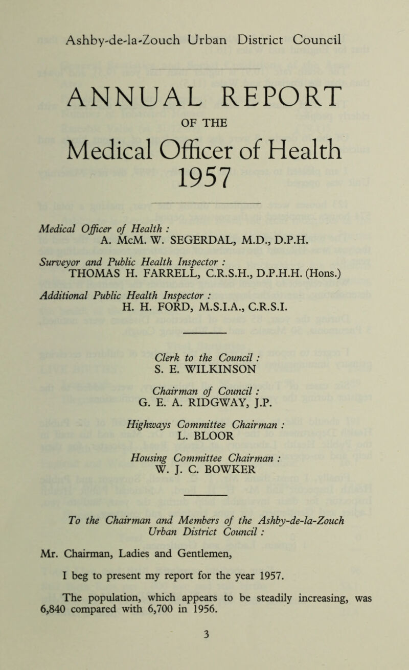 Ashby^deda-Zouch Urban District Council ANNUAL REPORT OF THE Medical Officer of Health 1957 Medical Officer of Health : A. McM. W. SEGERDAL, M.D., D.P.H. Surveyor and Public Health Inspector : THOMAS H. FARRELL, C.R.S.H., D.P.H.H. (Hons.) Additional Public Health Inspector : H. H. FORD, M.S.I.A., C.R.S.I. Clerk to the Council: S. E. WILKINSON Chairman of Council: G. E. A. RIDGWAY, J.P. Highways Committee Chairman : L. BLOOR Housing Committee Chairman : W. J. C. BOWKER To the Chairman and Members of the Ashby-de-la-Zouch Urban District Council: Mr. Chairman, Ladies and Gentlemen, I beg to present my report for the year 1957. The population, which appears to be steadily increasing, was 6,840 compared with 6,700 in 1956.