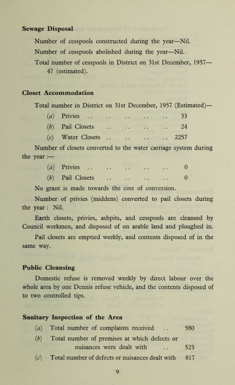 Sewage Disposal Number of cesspools constructed during the year—Nil. Number of cesspools abolished during the year—Nil. Total number of cesspools in District on 31st December, 1957— 47 (estimated). Closet Accommodation Total number in District on 31st December, 1957 (Estimated)— (a) Privies .. .. .. .. .. 33 (b) Pail Closets .. .. .. .. 24 (c) Water Closets 2257 Number of closets converted to the water carriage system during the year :— (a) Privies .. .. .. .. .. 0 (ib) Pail Closets .. .. .. .. 0 No grant is made towards the cost of conversion. Number of privies (middens) converted to pail closets during the year: Nil. Earth closets, privies, ashpits, and cesspools are cleansed by Council workmen, and disposed of on arable land and ploughed in. Pail closets are emptied weekly, and contents disposed of in the same way. Public Cleansing Domestic refuse is removed weekly by direct labour over the whole area by one Dennis refuse vehicle, and the contents disposed of to two controlled tips. Sanitary Inspection of the Area {a) Total number of complaints received 580 (ib) Total number of premises at which defects or nuisances were dealt with .. 523 (c) Total number of defects or nuisances dealt with 817