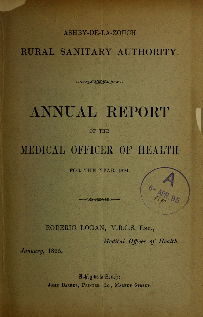 RURAL SANITARY AUTHORITY. ANNUAL REPORT OF THE MEDICAL OFFICER OF HEALTH FOR THE YEAR 1894. RODERIC LOGAN, M.R.C.S. Eng., Medical Officer of Health. January, 1895. &8f)bg=te*la*£0ucf): John Barker, Printer, &c., Market Street.