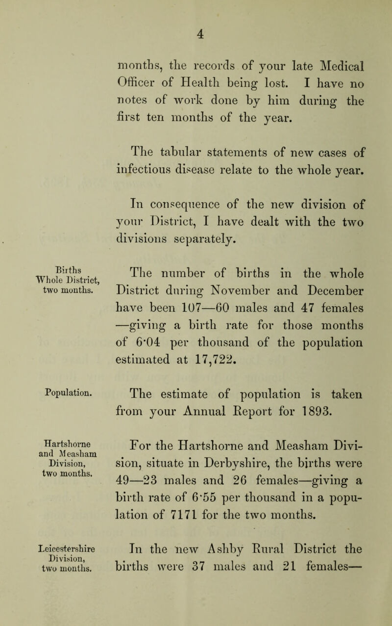 Births Whole District, two months. Population. Hartshorne and Measham Division, two months. Leicestershire Division, two months. months, the records of your late Medical Officer of Health being lost. I have no notes of work done by him during the first ten months of the year. The tabular statements of new cases of infectious disease relate to the whole year. In consequence of the new division of your District, I have dealt with the two divisions separately. The number of births in the whole District during November and December have been 107—60 males and 47 females —giving a birth rate for those months of 6*04 per thousand of the population estimated at 17,722. The estimate of population is taken from your Annual Keport for 1893. For the Hartshorne and Measham Divi- sion, situate in Derbyshire, the births were 49—23 males and 26 females—giving a birth rate of 6*55 per thousand in a popu- lation of 7171 for the two months. In the new Ashby Rural District the births were 37 males and 21 females—