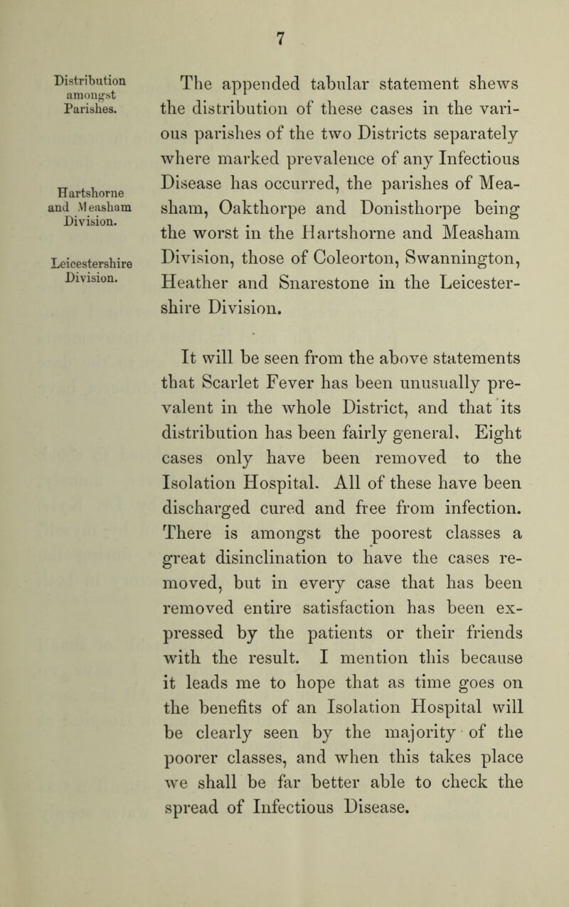 Distribution amongst Parishes. Hartshorne and Measliam Division. Leicestershire Division. The appended tabular statement shews the distribution of these cases in the vari- ous parishes of the two Districts separately where marked prevalence of any Infectious Disease has occurred, the parishes of Mea- sliam, Oakthorpe and Donisthorpe being the worst in the Hartshorne and Measham Division, those of Coleorton, Swannington, Heather and Snarestone in the Leicester- shire Division. It will be seen from the above statements that Scarlet Fever has been unusually pre- valent in the whole District, and that its distribution has been fairly general. Eight cases only have been removed to the Isolation Hospital. All of these have been discharged cured and free from infection. There is amongst the poorest classes a great disinclination to have the cases re- moved, but in every case that has been removed entire satisfaction has been ex- pressed by the patients or their friends wfith the result. I mention this because it leads me to hope that as time goes on the benefits of an Isolation Hospital will be clearly seen by the majority of the poorer classes, and when this takes place we shall be far better able to check the spread of Infectious Disease.