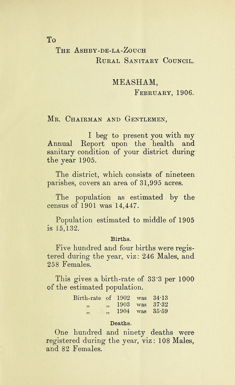 To The Ashby-de-la-Zouch Rural Sanitary Council. MEASHAM, February, 1906. Mr. Chairman and Gentlemen, I beg to present you with my Annual Report upon the health and sanitary condition of your district during the year 1905. The district, which consists of nineteen parishes, covers an area of 31,995 acres. The population as estimated by the census of 1901 was 14,447. Population estimated to middle of 1905 is 15,132. Births. Five hundred and four births were regis- tered during the year, viz: 246 Males, and 258 Females. This gives a birth-rate of 33'3 per 1000 of the estimated population. Birth-rate of 1902 was 34’13 „ „ 1903 was 37-32 „ „ 1904 was 35-59 Deaths. One hundred and ninety deaths were registered during the year, viz: 108 Males, and 82 Females.