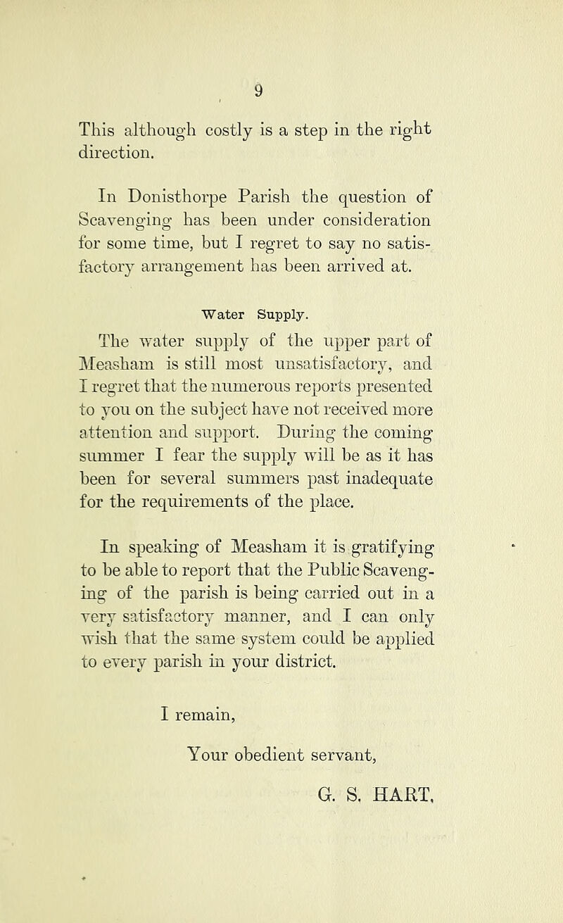 This although costly is a step in the right direction. In Donisthorpe Parish the question of Scavenging has been under consideration for some time, but I regret to say no satis- factoiy arrangement has been arrived at. Water Supply. The water supply of the upper part of IMeasham is still most unsatisfactory, and I regret that the numerous reports presented to you on the subject have not received more attention and support. During the coming summer I fear the supply will be as it has been for several summers past inadequate for the requirements of the place. In speaking of Measham it is gratifying to be able to report that the Public Scaveng- ing of the parish is being carried out in a very satisfactory manner, and I can only wish that the same system could be applied to every parish in your district. I remain, Your obedient servant. G. S. HAPT,