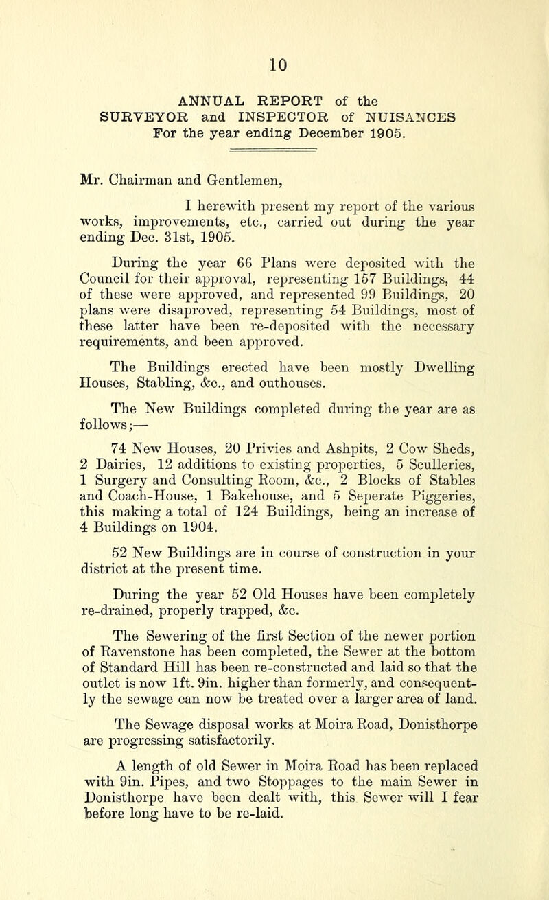 ANNUAL REPORT of the SURVEYOR and INSPECTOR of NUISANCES For the year ending December 1905. Mr. Chairman and Gentlemen, I herewith present my report of the various works, improvements, etc., carried out during the year ending Dec. 31st, 1905. During the year 66 Plans were deposited with the Council for their ajDjn’Oval, representing 167 Buildings, 44 of these were approved, and represented 99 Buildings, 20 jjlans were disaproved, representing 54 Buildings, most of these latter have been re-deposited with the necessary requirements, and been approved. The Buildings erected have been mostly Dwelling Houses, Stabling, &c., and outhouses. The New Buildings completed during the year are as follows;— 74 New Houses, 20 Privies and Ashpits, 2 Cow Sheds, 2 Dairies, 12 additions to existing properties, 5 Sculleries, 1 Surgery and Consulting Eoom, &c., 2 Blocks of Stables and Coach-House, 1 Bakehouse, and 5 Seperate Piggeries, this making a total of 124 Buildings, being an increase of 4 Buildings on 1904. 52 New Buildings are in course of construction in your district at the present time. During the year 52 Old Houses have been completely re-drained, properly trapped, &c. The Sewering of the first Section of the newer portion of Ravenstone has been completed, the Sewer at the bottom of Standard Hill has been re-constructed and laid so that the outlet is now 1ft. 9in. higher than formerly, and consequent- ly the sewage can now be treated over a larger area of land. The Sewage disposal works at Moira Eoad, Donisthorpe are progressing satisfactorily. A length of old Sewer in Moira Eoad has been rej)laced with 9in. Pipes, and two Stoppages to the main Sewer in Donisthorpe have been dealt with, this Sewer will I fear before long have to be re-laid.