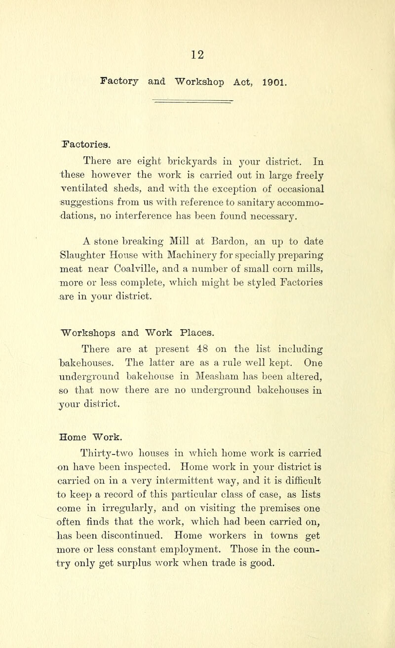 Factory and Workshop Act, 1901. Factories. There are eight brickyards in j^our district. In these however the work is carried out in large freely ventilated sheds, and with the exception of occasional suggestions from us with reference to sanitary accommo- dations, no interference has been found necessary. A stone Ijreaking Mill at Bardon, an up to date Slaughter House with Machinery for specially preparing meat near Coalville, and a number of small corn mills, more or less complete, which might be styled Factoi’ies are in your district. Workshops and Work Places. There are at present 48 on the list including bakehouses. The latter ai’e as a rule well kept. One underground bakehouse in Measham has been altered, so that now there are no underground bakehouses in your district. Home Work. Thirty-two houses in Avhich home work is carried on have been inspected. Home work in your district is carried on in a very intermittent way, and it is difficult to keep a record of this particular class of case, as lists come in irregmlarly, and on visiting the premises one often finds that the work, which had been carried on, has been discontinued. Home workers in toAvns get more or less constant employment. Those in the coun- try only get surplus work when trade is good.