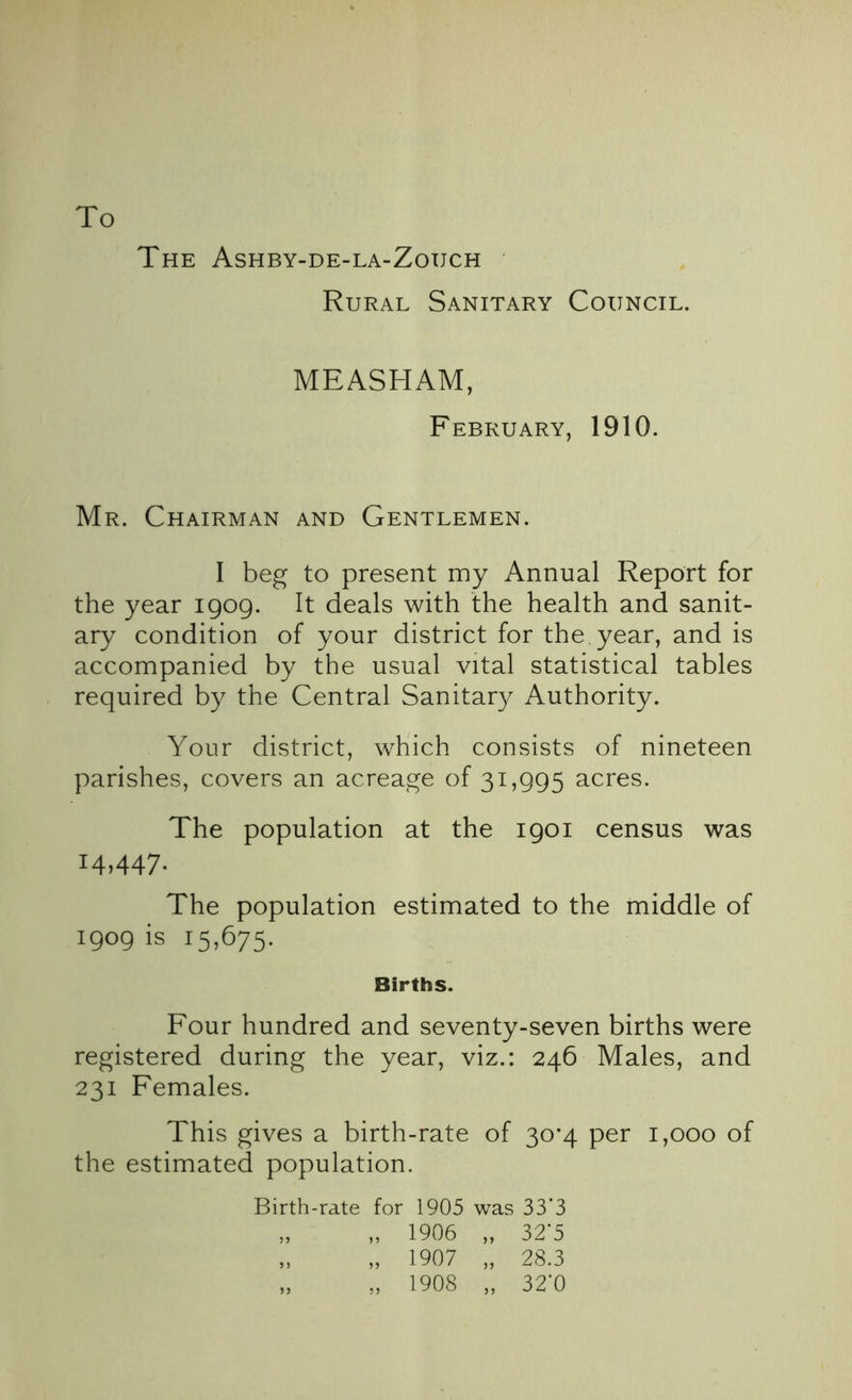 To The Ashby-de-la-Zouch Rural Sanitary Council. MEASHAM, February, 1910. Mr. Chairman and Gentlemen. I beg to present my Annual Report for the year 1909. It deals with the health and sanit- ary condition of your district for the year, and is accompanied by the usual vital statistical tables required by the Central Sanitary Authority. Your district, which consists of nineteen parishes, covers an acreage of 31,995 acres. The population at the 1901 census was 14,447- The population estimated to the middle of 1909 is 15,675. Births. Four hundred and seventy-seven births were registered during the year, viz.: 246 Males, and 231 Females. This gives a birth-rate of 30*4 per 1,000 of the estimated population. Birth-rate for 1905 was 33*3 „ „ 1906 „ 32'5 „ „ 1907 „ 28.3 „ „ 1908 „ 32’0