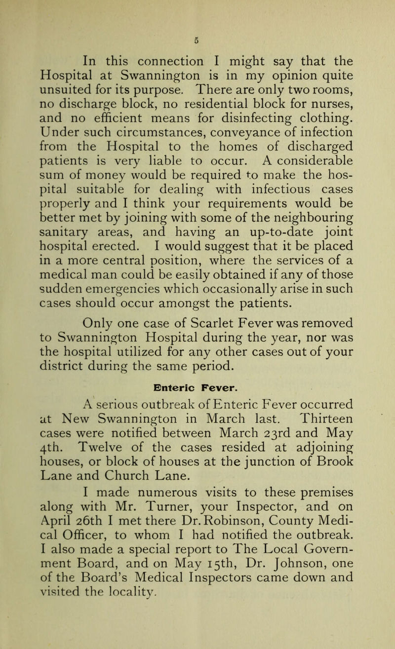 In this connection I might say that the Hospital at Swannington is in my opinion quite unsuited for its purpose. There are only two rooms, no discharge block, no residential block for nurses, and no efficient means for disinfecting clothing. Under such circumstances, conveyance of infection from the Hospital to the homes of discharged patients is very liable to occur. A considerable sum of money would be required to make the hos- pital suitable for dealing with infectious cases properly and I think your requirements would be better met by joining with some of the neighbouring sanitary areas, and having an up-to-date joint hospital erected. I would suggest that it be placed in a more central position, where the services of a medical man could be easily obtained if any of those sudden emergencies which occasionally arise in such cases should occur amongst the patients. Only one case of Scarlet Fever was removed to Swannington Hospital during the year, nor was the hospital utilized for any other cases out of your district during the same period. Enteric Fever. A serious outbreak of Enteric Fever occurred at New Swannington in March last. Thirteen cases were notified between March 23rd and May 4th. Twelve of the cases resided at adjoining houses, or block of houses at the junction of Brook Lane and Church Lane. I made numerous visits to these premises along with Mr. Turner, your Inspector, and on April 26th I met there Dr. Robinson, County Medi- cal Officer, to whom I had notified the outbreak. I also made a special report to The Local Govern- ment Board, and on May 15th, Dr. Johnson, one of the Board’s Medical Inspectors came down and visited the locality.