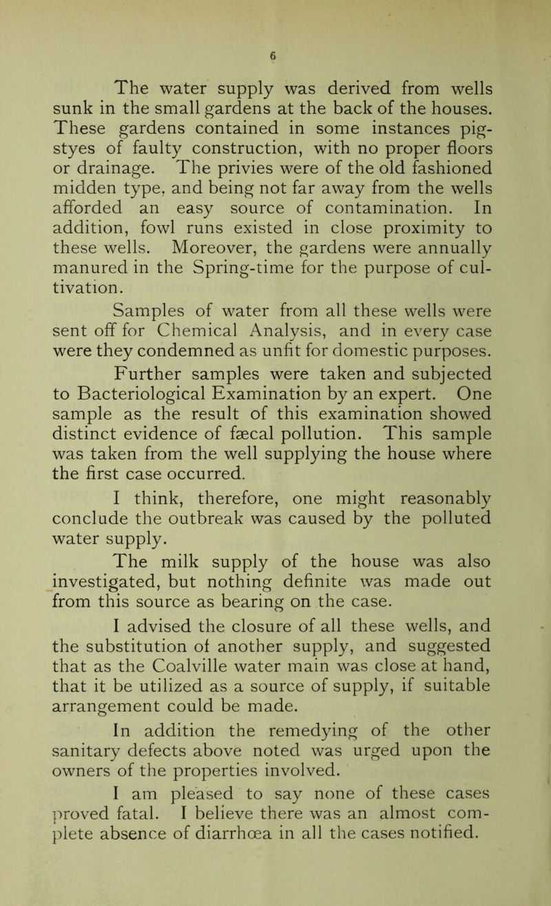 The water supply was derived from wells sunk in the small gardens at the back of the houses. These gardens contained in some instances pig- styes of faulty construction, with no proper floors or drainage. The privies were of the old fashioned midden type, and being not far away from the wells afforded an easy source of contamination. In addition, fowl runs existed in close proximity to these wells. Moreover, the gardens were annually manured in the Spring-time for the purpose of cul- tivation. Samples of water from all these wells were sent off for Chemical Analysis, and in every case were they condemned as unfit for domestic purposes. Further samples were taken and subjected to Bacteriological Examination by an expert. One sample as the result of this examination showed distinct evidence of faecal pollution. This sample was taken from the well supplying the house where the first case occurred. I think, therefore, one might reasonably conclude the outbreak was caused by the polluted water supply. The milk supply of the house was also investigated, but nothing definite was made out from this source as bearing on the case. I advised the closure of all these wells, and the substitution of another supply, and suggested that as the Coalville water main was close at hand, that it be utilized as a source of supply, if suitable arrangement could be made. In addition the remedying of the other sanitary defects above noted was urged upon the owners of the properties involved. I am pleased to say none of these cases proved fatal. I believe there was an almost com- plete absence of diarrhoea in all the cases notified.