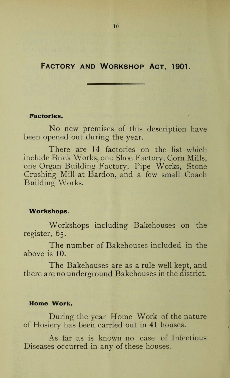 Factory and Workshop Act, 1901. Factories. No new premises of this description have been opened out during the year. There are 14 factories on the list which include Brick Works, one Shoe Factory, Corn Mills, one Organ Building Factory, Pipe Works, Stone Crushing Mill at Bardon, and a few small Coach Building Works. Workshops Workshops including Bakehouses on the register, 65. The number of Bakehouses included in the above is 10. The Bakehouses are as a rule well kept, and there are no underground Bakehouses in the district. Home Work. During the year Home Work of the nature of Hosiery has been carried out in 41 houses. As far as is known no case of Infectious Diseases occurred in any of these houses.