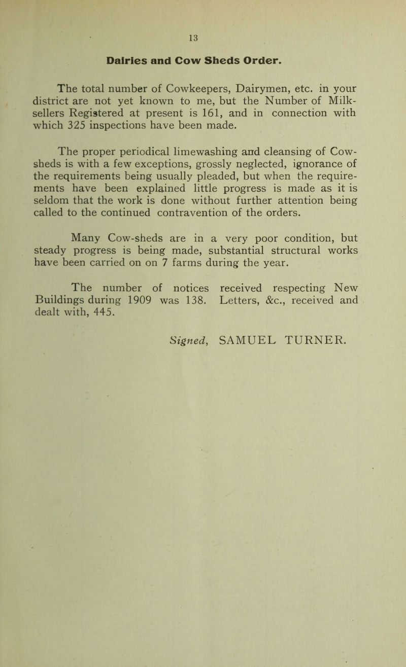 Dairies and Cow Sheds Order. The total number of Cowkeepers, Dairymen, etc. in your district are not yet known to me, but the Number of Milk- sellers Registered at present is 161, and in connection with which 325 inspections have been made. The proper periodical limewashing and cleansing of Cow- sheds is with a few exceptions, grossly neglected, ignorance of the requirements being usually pleaded, but when the require- ments have been explained little progress is made as it is seldom that the work is done without further attention being called to the continued contravention of the orders. Many Cow-sheds are in a very poor condition, but steady progress is being made, substantial structural works have been carried on on 7 farms during the year. The number of notices received respecting New Buildings during 1909 was 138. Letters, &c., received and dealt with, 445. Signed, SAMUEL TURNER.