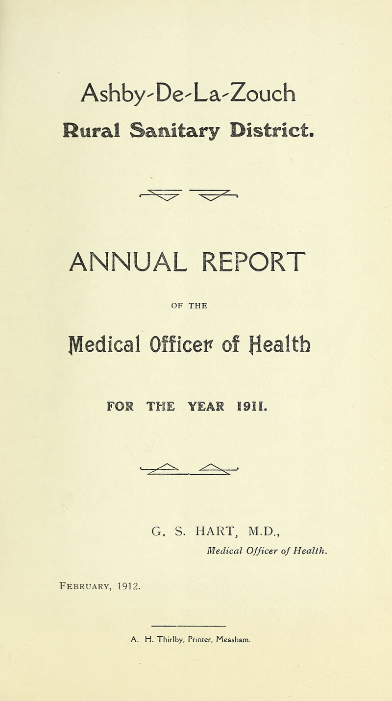 Ashby De- La-Zouch Rural Sanitary District. ANNUAL REPORT OF THE Medical Officer of Health FOR TKE YEAR I9II. G. S. HART, M.D., Medical Officer of Health. February, 1912. A. H. Thirlby, Printer, Measham.