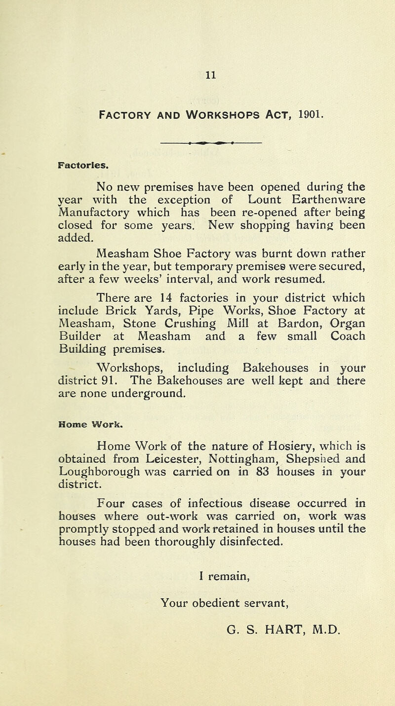 Factory and Workshops Act, 1901. Factories. No new premises have been opened during the year with the exception of Lount Earthenware Manufactory which has been re-opened after being closed for some years. New shopping having been added. Measham Shoe Factory was burnt down rather early in the year, but temporary premises were secured, after a few weeks’ interval, and work resumed. There are 14 factories in your district which include Brick Yards, Pipe Works, Shoe Factory at Measham, Stone Crushing Mill at Bardon, Organ Builder at Measham and a few small Coach Building premises. Workshops, including Bakehouses in your district 91. The Bakehouses are well kept and there are none underground. Home Work. Home Work of the nature of Hosiery, which is obtained from Leicester, Nottingham, Shepshed and Loughborough was carried on in 83 houses in your district. Four cases of infectious disease occurred in houses where out-work was carried on, work was promptly stopped and work retained in houses until the houses had been thoroughly disinfected. I remain. Your obedient servant. G. S. HART, M.D.