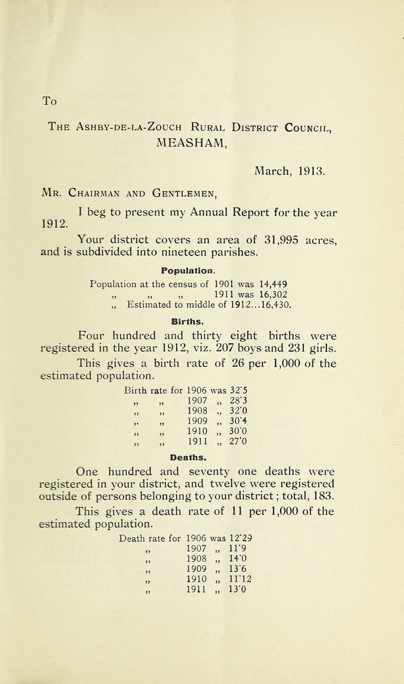 To The Ashby-de-la-Zouch Rural District Council, MEASHAM, March, 1913. Mr. Chairman and Gentlemen, I beg to present my Annual Report for the year 1912. Your district covers an area of 31,995 acres, and is subdivided into nineteen parishes. Population. Population at the census of 1901 was 14,449 „ ,, „ 1911 was 16,302 ,, Estimated to middle of 1912... 16,430. Births. Four hundred and thirty eight births were registered in the year 1912, viz. 207 boys and 231 girls. This gives a birth rate of 26 per 1,000 of the estimated population. Birth rate for 1906 was 32’5 „ „ 1907 „ 28-3 „ „ 1908 ., 32‘0 „ „ 1909 „ 30'4 „ „ 1910 „ 30-0 „ „ 1911 „ 27‘0 Deaths. One hundred and seventy one deaths were registered in your district, and twelve were registered outside of persons belonging to your district; total, 183. This gives a death rate of 11 per 1,000 of the estimated population. Death rate for 1906 was 12'29 „ 1907 „ 11-9 „ 1908 „ 14'0 „ 1909 „ 13'6 „ 1910 „ iri2 „ 1911 „ 13’0