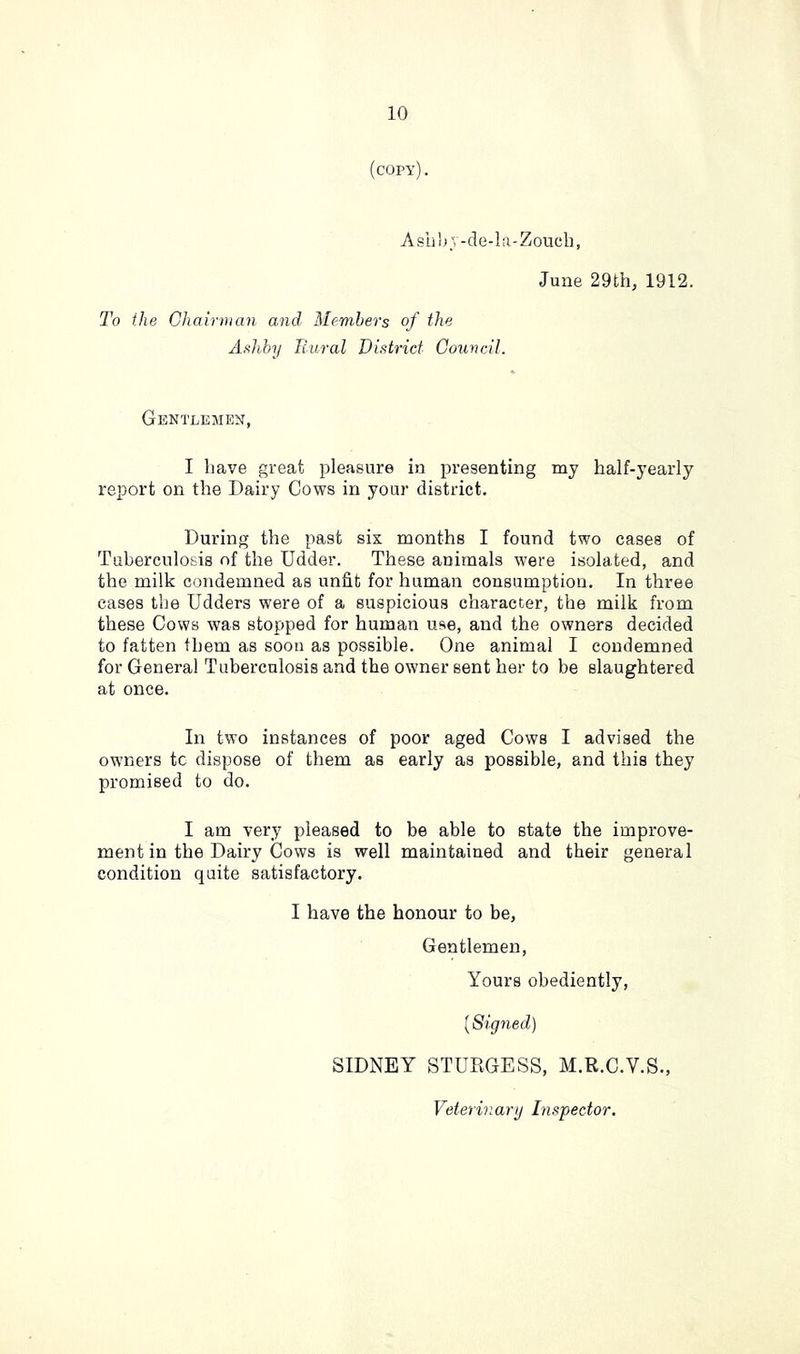 (copy). Aslih;, -de-la-Zoucb, June 29th, 1912. To the Chairman and Members of the Ashby liiiral District Council. Gentlemen, I have great pleasure in presenting my half-yearly report on the Dairy Cows in your district. During the past six months I found two cases of Tuberculosis of the Udder. These animals were isolated, and the milk condemned as unfit for human consumption. In three cases the Udders were of a suspicious character, the milk from these Cows was stopped for human use, and the owners decided to fatten them as soon as possible. One animal I condemned for General Tuberculosis and the owner sent her to be slaughtered at once. In two instances of poor aged Cows I advised the owners tc dispose of them as early as possible, and this they promised to do. I am very pleased to be able to state the improve- ment in the Dairy Cows is well maintained and their general condition quite satisfactory. I have the honour to be, Gentlemen, Yours obediently, [Signed) SIDNEY STURGESS, M.R.C.V.S.,