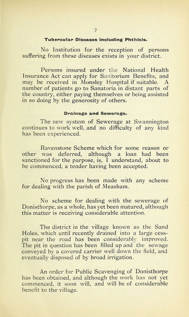 Tubercular Diseases including Phthisis. No Institution for the reception of persons suffering from these diseases exists in your district. Persons insured under the National Health Insurance Act can apply for Sanitorium Benefits, and may be received in Monsley Hospital if suitable. A number of patients go to Sanatoria in distant parts of the country, either paying themselves or being assisted in so doing by the generosity of others. Drainage and Sewerage. The new system of Sewerage at Swannington continues to work well, and no difficulty of any kind has been experienced. Ravenstone Scheme which for some reason or other was deferred, although a loan had been sanctioned for the purpose, is, I understand, about to be commenced, a tender having been accepted. No progress has been made with any scheme for dealing with the parish of Measham. No scheme for dealing with the sewerage of Donisthorpe, as a whole, has yet been matured, although this matter is receiving considerable attention. The district in the village known as the Sand Holes, which until recently drained into a large cess- pit near the road has been considerably improved. The pit in question has been filled up and the sewage conveyed by a covered carrier well down the field, and eventually disposed of by broad irrigation. An order for Public Scavenging of Donisthorpe has been obtained, and although the work has not yet commenced, it soon will, and will be of considerable benefit to the village.