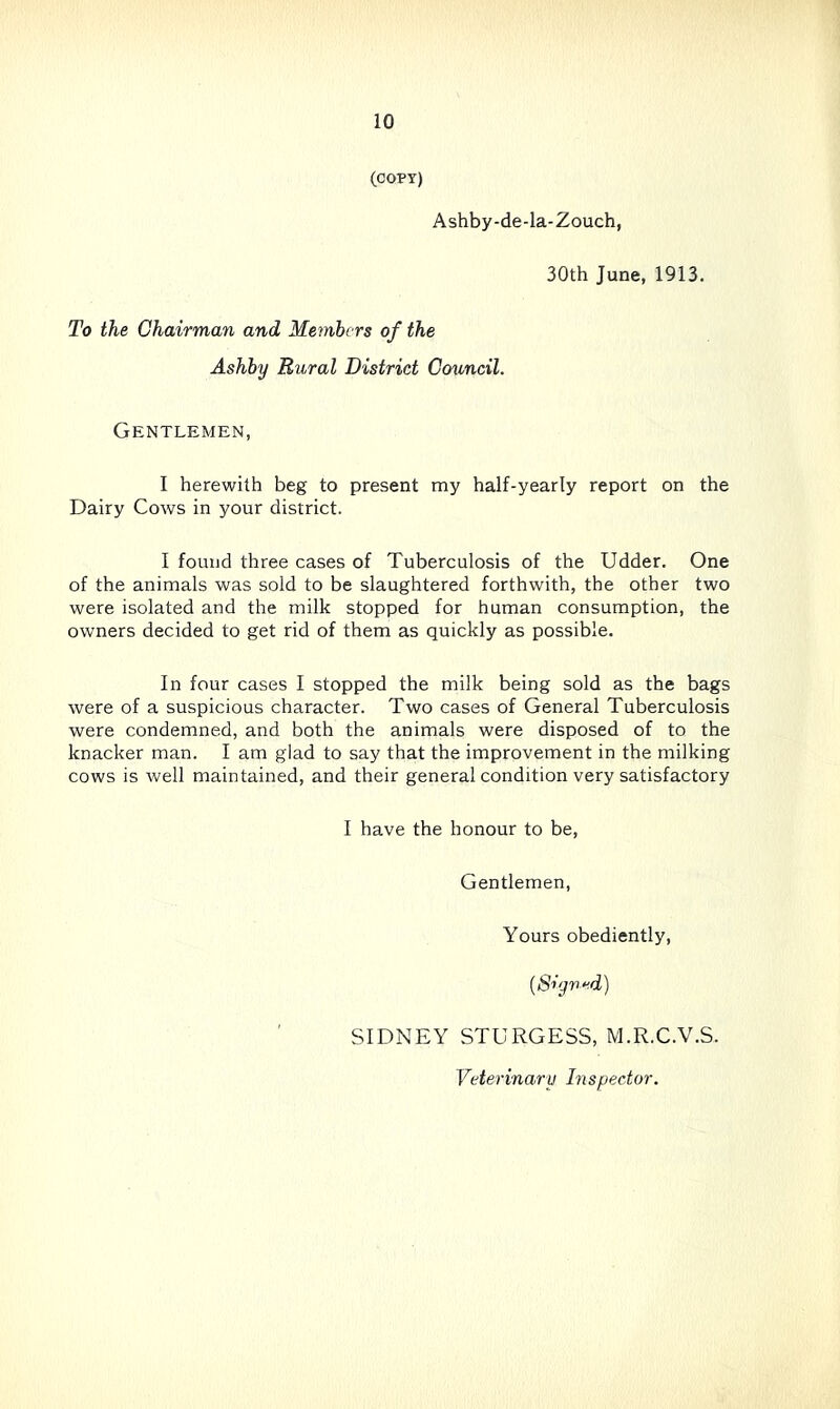 (COPT) Ashby-de-la-Zouch, 30th June, 1913. To the Chairman and Members of the Ashby Rural District Council. Gentlemen, I herewith beg to present my half-yearly report on the Dairy Cows in your district. I found three cases of Tuberculosis of the Udder. One of the animals was sold to be slaughtered forthwith, the other two were isolated and the milk stopped for human consumption, the owners decided to get rid of them as quickly as possible. In four cases I stopped the milk being sold as the bags were of a suspicious character. Two cases of General Tuberculosis were condemned, and both the animals were disposed of to the knacker man. I am glad to say that the improvement in the milking cows is well maintained, and their general condition very satisfactory I have the honour to be. Gentlemen, Yours obediently. {Siyrxd) SIDNEY STURGESS, M.R.C.V.S.