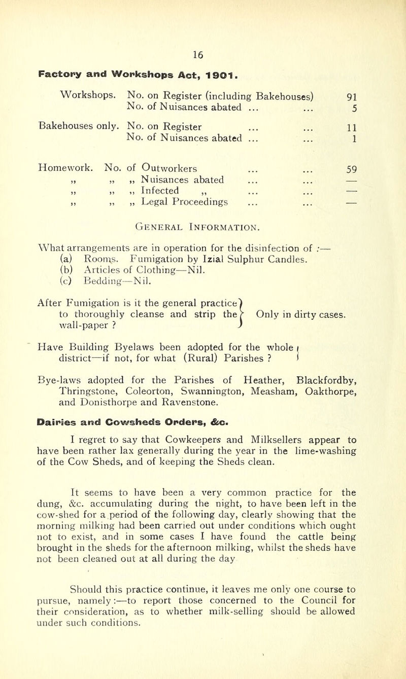 Factory and Workshops Act, 1901. Workshops. No. on Register (including Bakehouses) No. of Nuisances abated ... 91 5 Bakehouses only. No. on Register No. of Nuisances abated ... 11 1 Homework. No. of Outworkers 59 „ „ Nuisances abated ,, ,, Infected ,, ,, „ Legal Proceedings General Information. What arrangements are in operation for the disinfection of ;— (a) Room,s. Fumigation by Izial Sulphur Candles. (b) Articles of Clothing—Nil. (c) Bedding—Nil. After Fumigation is it the general practice) to thoroughly cleanse and strip the V Only in dirty cases, wall-paper ? ) Have Building Byelaws been adopted for the whole i district—if not, for what (Rural) Parishes ? • Bye-laws adopted for the Parishes of Heather, Blackfordby, Thringstone, Coleorton, Swannington, Measham, Oakthorpe, and Donisthorpe and Ravenstone. Dairies and Cowsheds Orders, &c. I regret to say that Cowkeepers and Milksellers appear to have been rather lax generally during the year in the lime-washing of the Cow Sheds, and of keeping the Sheds clean. It seems to have been a very common practice for the dung, &c. accumulating during the night, to have been left in the cow-shed for a period of the following day, clearly showing that the morning milking had been earned out under conditions which ought not to exist, and in some cases I have found the cattle being brought in the sheds for the afternoon milking, whilst the sheds have not been cleaned out at all during the day Should this practice continue, it leaves me only one course to pursue, namely:—to report those concerned to the Council for their consideration, as to whether milk-selling should be allowed under such conditions.