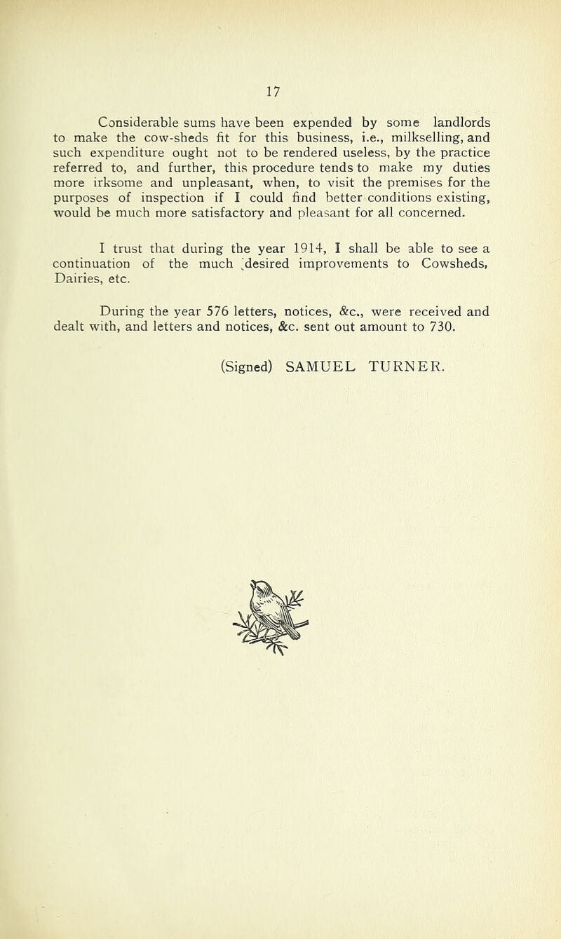 Considerable sums have been expended by some landlords to make the cow-sheds fit for this business, i.e., milkselling, and such expenditure ought not to be rendered useless, by the practice referred to, and further, this procedure tends to make my duties more irksome and unpleasant, when, to visit the premises for the purposes of inspection if I could find better conditions existing, would be much more satisfactory and pleasant for all concerned. I trust that during the year 1914, I shall be able to see a continuation of the much 'desired improvements to Cowsheds, Dairies, etc. During the year 576 letters, notices, &c., were received and dealt with, and letters and notices, &c. sent out amount to 730. (Signed) SAMUEL TURNER.