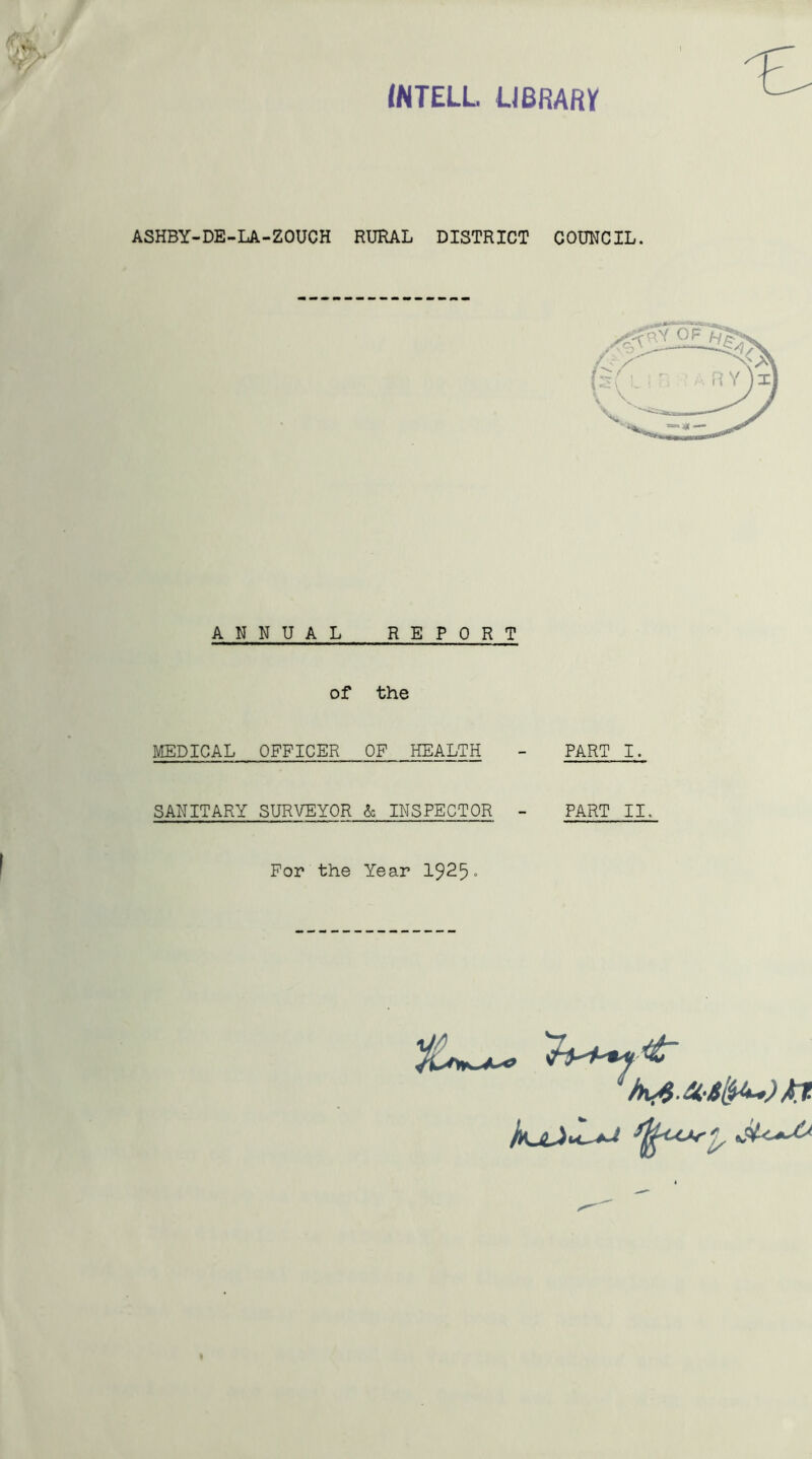 INTELL. LIBRARY ASHBY-DE-LA-ZOUCH RURAL DISTRICT COUNCIL. ANNUAL REPORT of the MEDICAL OFFICER OF HEALTH - PART I. SANITARY SURVEYOR & INSPECTOR - PART II. For the Year 1925-