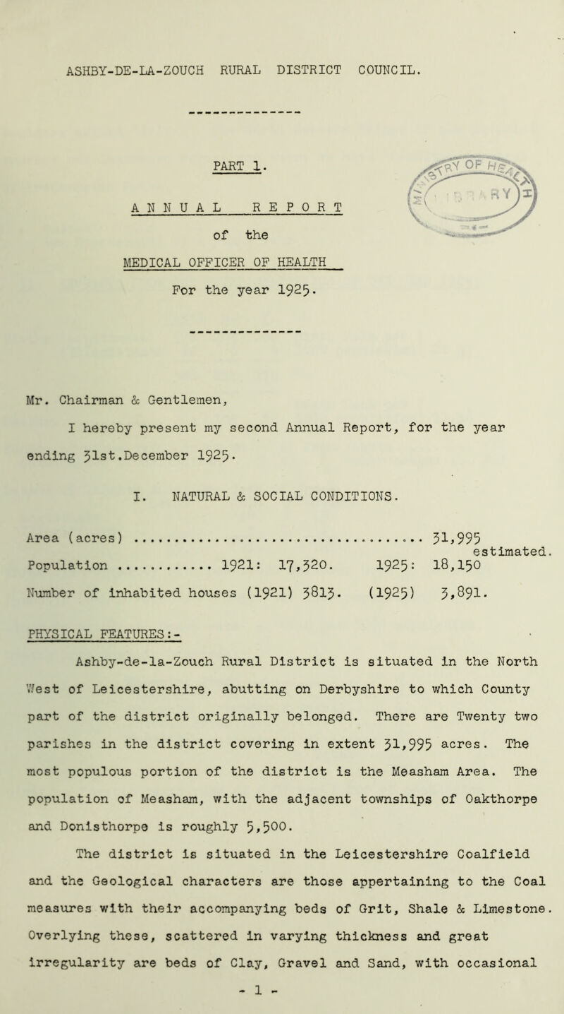 ASHBY-DE-LA-ZOUCH RURAL DISTRICT COUNCIL. PART 1. ANNUAL REPORT of the MEDICAL OFFICER OF HEALTH For the year 1925* Mr. Chairman & Gentlemen, I hereby present my second Annual Report, for the year ending 51st.December 1925* I. NATURAL & SOCIAL CONDITIONS. Area (acres) 31*995 estimated Population 1921: 17,320. 1925: 18,150 Number of inhabited houses (1921) jQlJ. (1925) 3*891. PHYSICAL FEATURES Ashby-de-la-Zouch Rural District is situated in the North V/est of Leicestershire, abutting on Derbyshire to which County part of the district originally belonged. There are Twenty two parishes in the district covering in extent 31*995 acres. The most populous portion of the district is the Measham Area. The population of Measham, with the adjacent townships of Oakthorpe and Donisthorpe is roughly 5*500. The district Is situated in the Leicestershire Coalfield and the Geological characters are those appertaining to the Coal measures with their accompanying beds of Grit, Shale & Limestone Overlying these, scattered In varying thickness and great irregularity are beds of Clay, Gravel and Sand, with occasional