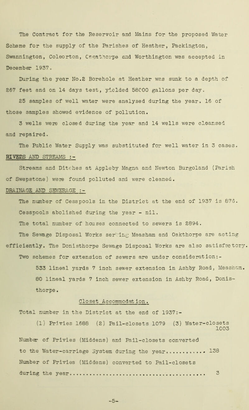 The Contract for the Reservoir and Mains for the proposed Water Scheme for the supply of the Parishes of Heather, Packington, Swannington, Coleorton, Cpgat.icrpe and Worthington was accepted in December 1937. During the year No.2 Borehole at Heather was sunk to a depth of 267 feet and on 14 days test, yielded 58C00 gallons per day. 25 samples of well water were analysed during the year, 16 of those samples showed evidence of pollution. 3 wells were closed during the year and 14 wells were cleansed and repaired. The Public Water Supply was substituted for well water in 3 cases, RIVERS AND STREAMS Streams and Ditches at Appleby Magna and Newton Burgoland (Parish of Swepstone) were found polluted and were cleaned. DRAINAGE AND SEWERAGE The number of Cesspools in the District at the end of 1937 is 876. Cesspools abolished during the year - nil. The total number of houses connected to sewers is 2894. The Sewage Disposal Works serving Measham and Oakthorpe are acting efficiently. The Donisthorpe Sewage Disposal Works are also satisfactor Two schemes for extension of sewers are under consideration;- 533 lineal yards 7 inch sewer extension in Ashby Road. Measham. 80 lineal yards 7 inch sewer extension in Ashby Road, Donis- thorpe . Closet Accommodation. Total number in the District at the end of 1937:- (1) Privies 1688 (2) Pail-closets 1079 (3) Water-closets 1C03 Number of Privies (Middens) and Pail-closets converted to the Water-carriage System during the year., 138 Number of Privies (Middens) converted to Pail-closets during the year 3 -5-
