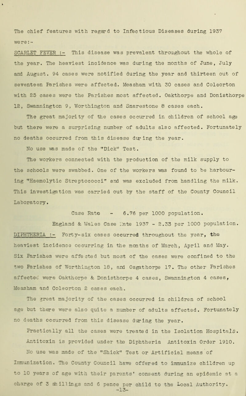 The chief features with regard to Infectious Diseases during 1937 were:- SCARLET FEVER :- This disease was prevalent throughout the whole of the year. The heaviest incidence was during the months of Tune, July and August. 94 cases were notified during the year and thirteen out of seventeen Parishes were affected. Measham with 30 cases and Coleorton with 25 cases were the Parishes most affected. Oakthorpe and Donisthorpe 12, Swannington 9, Worthington and Snarestone 8 cases each. The great majority of the cases occurred in children of school age but there were a surprising number of adults also affected. Fortunately no deaths occurred from this disease during the year. No use was made of the Dick” Test. The workers connected with the production of the milk supply to the schools were swabbed. One of the workers was found to be harbour- ing Haemolytic Streptococci and was excluded from handling the milk. This investigation was carried out by the staff of the County Council Laboratory. Case Rate - 6.76 per 1000 population. England & Wales Case Rate 1937 - 2.33 per 1000 population. DIPHTHERIA :- Forty-six cases occurred throughout the year, the heaviest incidence occurring in the months of March, April and May. Six Parishes were affected but most of the cases were confined to the two Parishes of Worthington 18, and Osgathorpe 17. The other Parishes affected were Oakthorpe & Donisthorpe 4 cases, Swannington 4 cases, Measham and Coleorton 2 cases each. The great majority of the cases occurred in children of school age but there were also quite a number of adults affected. Fortunately no deaths occurred from this disease during the year. Practically all the cases were treated in the Isolation Hospitals. Antitoxin is provided under the Diphtheria Antitoxin Order 1910. No use was made of the Shick Test or Artificial means of Immunization. The County Council have offered to immunize children up to 10 years of age with their parents’ consent during an epidemic at a charge of 3 shillings and 6 pence per child to the Local Authority, -13-