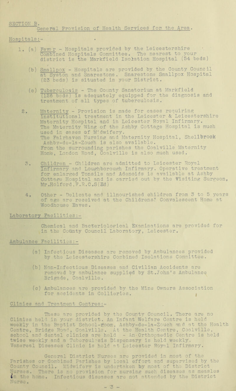 SECTION B. General Provision of Health Services for, the Area. Hospitals:- 1. (a) Fever - Hospitals provided by the Leicestershire Combined Hospitals Committee. The nearest to your district is the Markfield Isolation Hospital (54 beds) (b) Smallpox - Hospitals are provided by the County Council at Syston and Snarestone. Snarestone Smallpox Hospital (23 beds) is situated in your District. (c) Tuberculosis - The County Sanatorium at Markfield (126 beds) Is adequately equipped for the diagnosis and treatment of all types of tuberculosis. 2. Maternity - Provision is made for cases requiring institutional treatment in the Leicester & Leicestershire Maternity Hospital and in Leicester Royal Infirmary. The Maternity Wing of the Ashby Cottage Hospital is much used in cases of Midwifery. The Fairhaven Nursing and Maternity Hospital, Shellbrook Ashbv-de-la-Zouch is also available. From the surrounding parishes the Coalville Maternity Homb, London Road, Coalville is also much used. 3. Children - Children are admitted to Leicester Royal Infirmary and Loughborough Infirmary. Operative treatment for enlarged Tonsils and Adenoids is available at Ashby Cottage Hospital and Is carried out by the Visiting Surgeon, Mr .Holford,F.R.C.S(Ed) 4. Other - Delicate and illnourished children from 3 to 5 years of age are received at the Childrens! Convalescent Home at Woodhouse Eaves. Laboratory Facilities Chemical and Bacteriological Examinations are provided for in the Cofinty Council Laboratory, Leicester. Ambulance Facilities (a') Infectious Diseases are removed by Ambulances provided by the Leicestershire Combined Isolations Committee. (b) Non-Infectious Diseases and Civilian Accidents are removed by ambulance supplied by St.John's Ambulance Brigade, Coalville. (c) Ambulances are provided by the Mine Owners Association for accidents in Collieries. t Clinics and Treatment Centres These are provided by the County Council. There are no Clinics held in your district. An Infant’Welfare Centre is held weekly in the Baptist School-room, Ashby-de-la-Zouch and at the Health Centre, Bridge Road, Coalville. At the Health Centre, Coalville, school and dental clinics are held - An*Orthopaedic Centre is held twice weekly and a Tuberculosis Dispensary is held weekly. Venereal Diseases Clinic is held at Leicester Royal Infirmary. General District Nurses are provided in most of the Farishes or Combined Parishes by local effort and supervised by the County Council. Midwifery is undertaken by most of the District Nurses. There is no provision for nursing such diseases as measles in the home. Infectious diseases are not attended by the District Nurse.