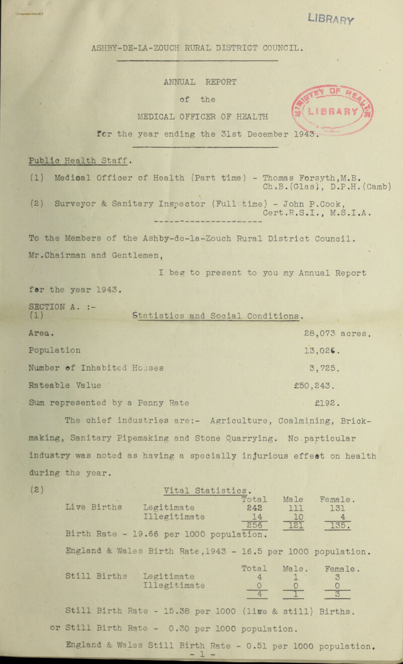 ASHBY-DE-LA-ZOUCH RURAL DISTRICT COUNCIL. ANNUAL REPORT of the MEDICAL OFFICER OF HEALTH fcr the year ending the 31st December Public Health Staff. (1) Medical Officer of Health (Part time) - Thomas Forsyth,M.B. Ch.B.(Glas), D.P.H.(Camb) \ (2) Surveyor & Sanitary Inspector (Full time) - John P.Cook, Cert.R.S.I., M.S.I.A. To the Members of the Ashby-de-la-Zouch Rural District Council. Mr.Chairman and Gentlemen, I beg to present to you my Annual Report f®r the year 1943. SECTION A. (1) Statistics and Social Conditions. Area. Population Number of Inhabited Hcoses Rateable Value Sum represented by a Penny Rate 28,073 acres. 13,02t. 3,725. £50,243. £192. The chief industries are:- Agriculture, Coalmining, Brick- making, Sanitary Pipemaking and Stone Quarrying. No.particular industry was noted as having a specially injurious effect on health during the year. (2) Vital Statistics. Live Births Legitimate Illegitimate Total 242 14 256 Male 111 10 121 Female. 131 4 135. Birth Rate - 19.66 per 1000 population. England & Wales Birth Rate,1943 - 16.5 per 1000 population. Still Births Legitimate Illegitimate Total 4 0 Male . 1 0 T~ Fema le 3 0 Still Birth Rate - 15.38 per 1000 (live & still) Births, or Still Birth Rate - 0.30 per 1000 population. England & Wales Still Birth Rate - 0.51 per 1000 population, - 1 -