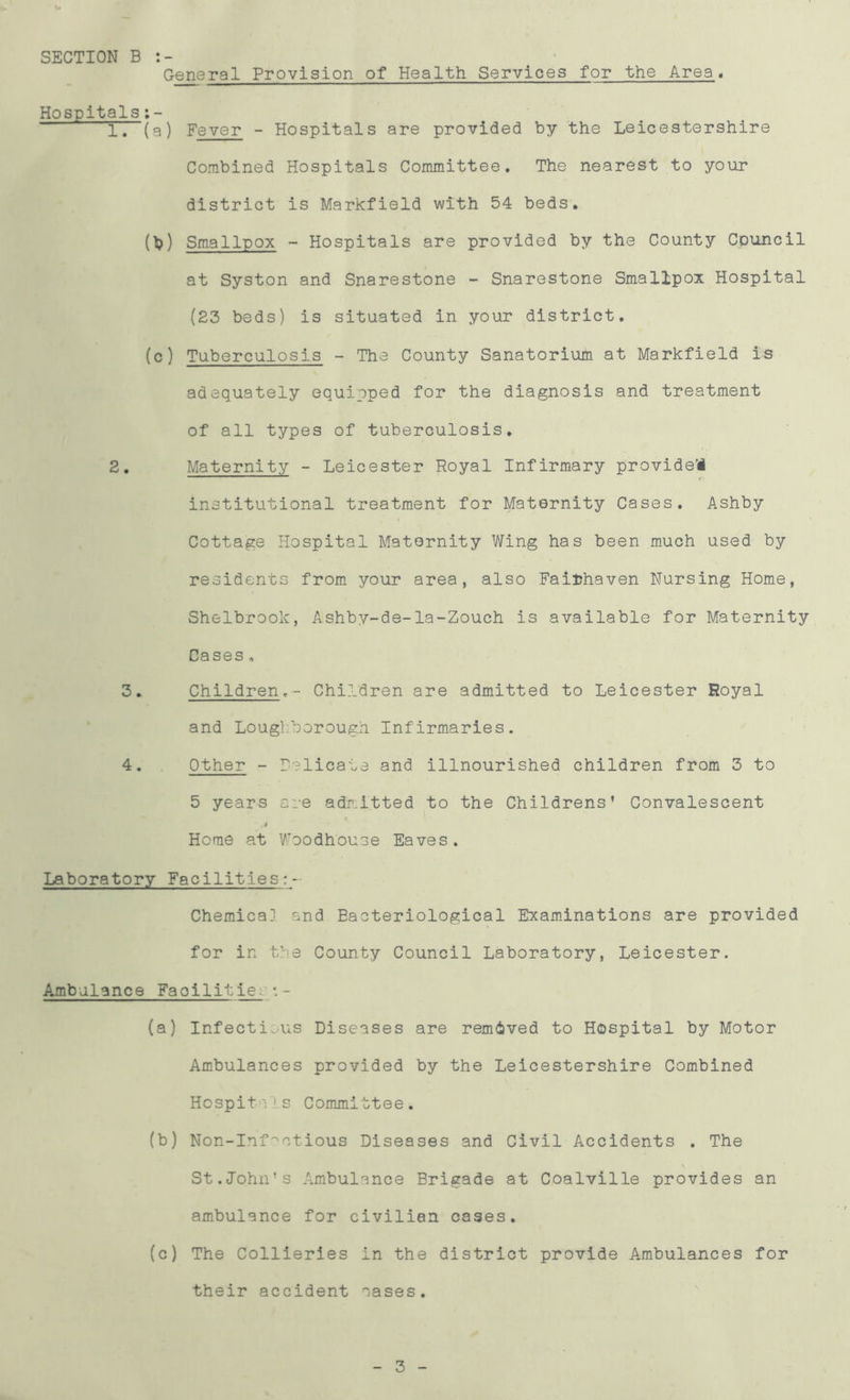 SECTION B General Provision of Health Services for the Area. Hospitals 1. (a) Fever - Hospitals are provided by the Leicestershire Combined Hospitals Committee. The nearest to your district is Markfield with 54 beds. (b) Smallpox - Hospitals are provided by the County Council at Syston and Snarestone - Snarestone Smallpox Hospital (23 beds) is situated in your district. (c) Tuberculosis - The County Sanatorium at Markfield is adequately equipped for the diagnosis and treatment of all types of tuberculosis. 2. Maternity - Leicester Royal Infirmary provide! institutional treatment for Maternity Cases. Ashby Cottage Hospital Maternity Wing has been much used by residents from your area, also Faiuhaven Nursing Home, Shelbrook, Ashby-de-la-Zouch is available for Maternity Cases „ 3. Children.- Children are admitted to Leicester Royal and Loughborough Infirmaries. 4. Other - Delicate and illnourished children from 3 to 5 years are admitted to the Childrens* Convalescent 4 ' Home at Woodhouse Eaves. Laboratory Facilities : - Chemical and Bacteriological Examinations are provided for in the County Council Laboratory, Leicester. Ambulance Faoilities•- (a) Infectious Diseases are removed to Hospital by Motor Ambulances provided by the Leicestershire Combined Hospit V! s Committee. (b) Non-Inf^ctious Diseases and Civil Accidents . The St.John’s Ambulance Brigade at Coalville provides an ambulance for civilian cases. (c) The Collieries in the district provide Ambulances for their accident cases. 3