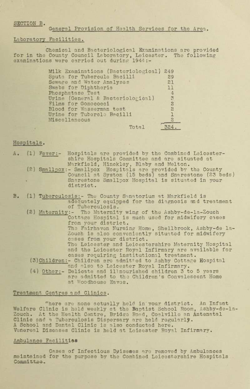 SECTION B General Provision of Health Services for the Area. Laboratory Facilities. Chemical and Bacteriological Examinations are provided for in the County Council Laboratory, Leicester. The following examinations were carried out during 1944:- Milk Examinations (Bacteriological) 249 Sputa for Tubercule Bacilli 29 Sewage and Water Analyses 21 Swabs for Diphtheria 11 Phosphatase Test 4 Urine (General & Bacteriological) 3 Films for Gonococci 2 Blood for Wasserman test 2 Urine for Tubercle Bacilli 1 Miscellaneous 2 Total ' 324. Hospitals. A. (1) Fever:- Hospitals are provided by the Combined Leicester- shire Hospitals Committee and are situated at Markfield, Hinckley, Blaby and Melton. (2) Smallpox:- Smallpox Hospitals are provided by the County Council at Syston (15 beds) and Snarestone (23 beds) . Snarestone Smallpox Hospital is situated in your district. B. (1) Tuberculosis:- The County Sanatorium at Markfield is adequately equipped for the diagnosis and treatment of Tuberculosis. (2) Maternity:- The Maternity wing of the Ashby-de-la-Zouch Cottage Hospital is much used for midwifery cases from your district. The Fairhaven Nursing Home, Shellbrook, Ashby-de la- Zouch is also conveniently situated for midwifery cases from your district. The Leicester and Leicestershire Maternity Hospital and the Leicester Royal Infirmary are available for cases requiring institutional treatment. (3) Children:- Children are admitted to Ashby Cottage Hospital and also to Leicester Royal Infirmary. (4) Other:- Delicate and ill nourished children 3 to 5 years are admitted to the Children's Convalescent Home 3t Woodhouse Eaves. Treatment Centres and Clinics. ■here are none actually held in'your district. An Infant Welfare Clinic is held weekly at the Baptist School Room, Ashby-de-la- Zouch. At the Health Centre, Bridge Road, Coalville an Antenatal Clinic and a Tuberculosis Dispersary are held regularly. A School and Dental Clinic is also conducted here* Venereal Diseases Clinic is held at Leicester Royal Infirmary. Aunbulanoe Facilities Cases of Infectious D^iseaes are removed by Ambulances maintained for the purpose by the Combined Leicestershire Hospitals CommiLLea,