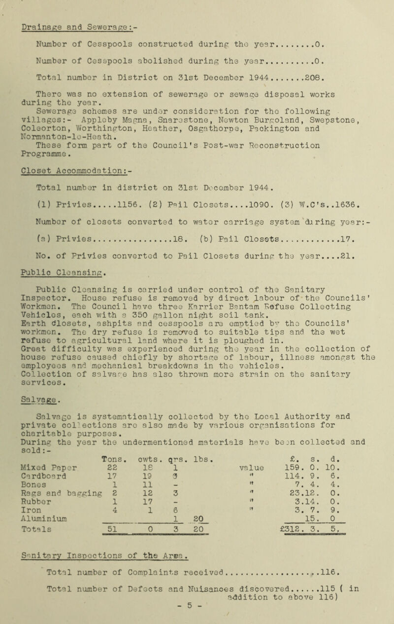Drainage and Sewerage Number of Cesspools constructed during the year 0. Number of Cesspools abolished during the year 0. Total number in District on 31st December 1944 208. There was no extension of sewerage or sewage disposal works during the year. Sewerage schemes are under consideration for the following villages:- Appleby Magna, Snarestone, Newton Burgoland, Swepstone, Coleorton, Worthington, Heather, Osgathorpe, Packington and Normanton-le-Heath. These form part of the Council’s Post-war Reconstruction Programme. Closet Accommodation:- Total number in district on 31st December 1944. (1) Privies 1156. (2) Pail Closets 1090. (3) W.CTs..l636. Number of closets converted to water carriage system diring ye.ar:- (a) Privies 18. (b) Pail Closets 17. No. of Privies converted to Pail Closets during the year....21. Public Cleansing. Public Cleansing is carried under control of the Sanitary Inspector. House refuse is removed by direct labour of the Councils’ Workmen. The Council have three Karrier Bantam Refuse Collecting Vehicles, each with a 350 gallon night soil tank. Earth blosets, ashpits and cesspools are emptied b^r the Councils’ workmen. The dry refuse is removed to suitable tips and the wet refuse to agricultural land where it is ploughed in. Great difficulty was experienced during the year in the collection of house refuse caused chiefly by shortage of labour, illness amongst the employees and mechanical breakdowns in the vehicles. Collection of salvage has also thrown more strain on the sanitary services. Salvage. Salvage is systematically collected by the Local Authority and private collections aro also made by various organisations for charitable purposes. During the year the undermentioned materials have be^n collected and sold :- Tons. cwts. qrs. lbs . £. s . d. Mixed Paper 22 18 1 value 159. . 0. 10. Cardboard 17 19 3 it 114. , 9. 6. Bones 1 11 — it 7. , 4. 4. Rags and bagging 2 12 3 •t 23. .12. 0. Rubber 1 17 - tt 3. .14. 0. Iron 4 1 6 it 3. . 7. 9. Aluminium 1 20 15. 0 Totals 51 0 3 20 £312 . . 3. 5. Sanitary Inspections of the Area. Total number of Complaints received 116. Total number of Defects and Nuisances discovered 115 ( in .addition to above 116) 5