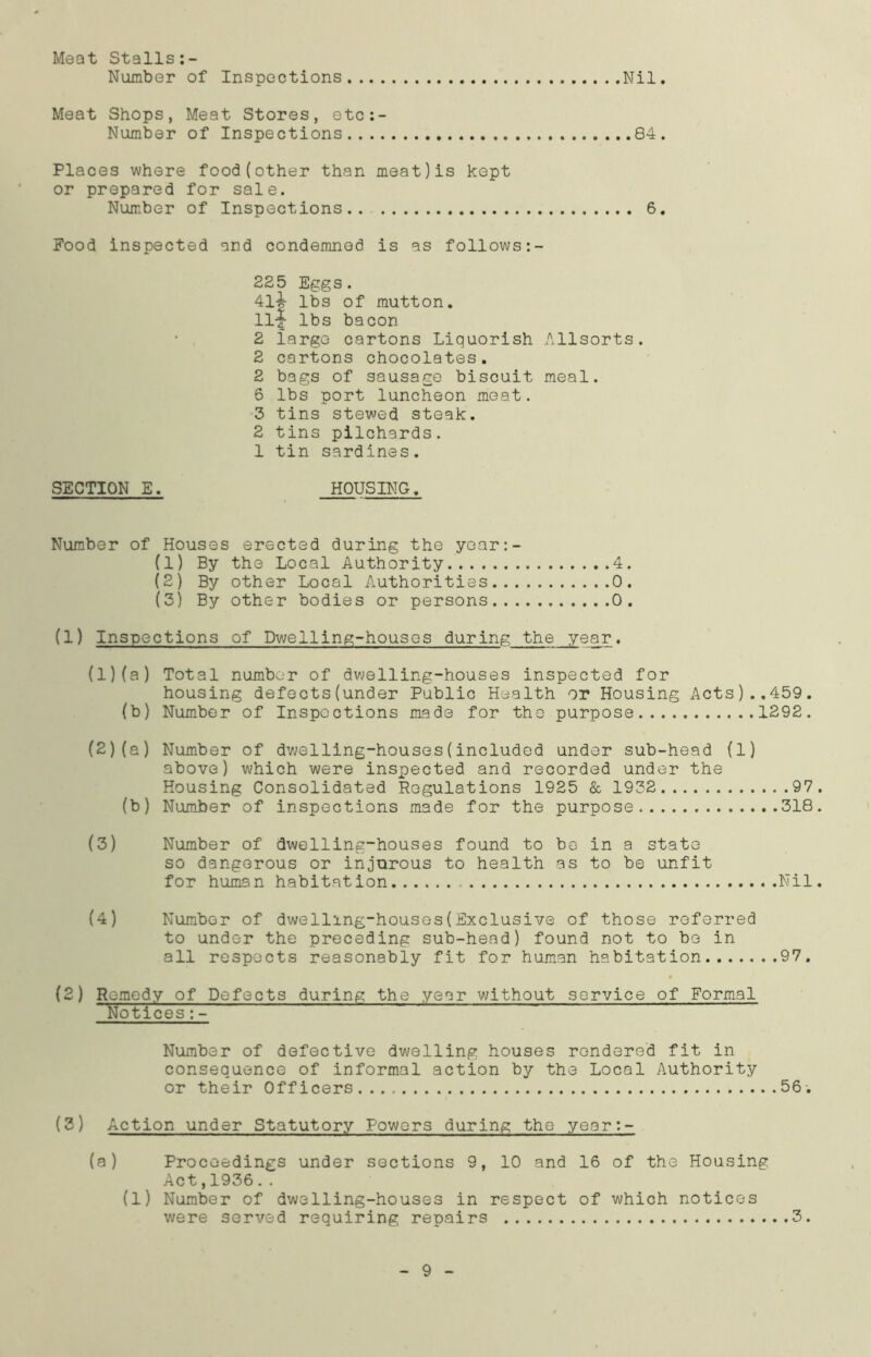 Meat Stalls:- Number of Inspections Nil. Meat Shops, Meat Stores, etc:- Number of Inspections 84. Places where food(other than meat)is kept or prepared for sale. Number of Inspections.. 6. Food inspected and condemned is as follows 225 Eggs. 4li lbs of mutton. Hi lbs bacon • 2 large cartons Liquorish Allsorts. 2 cartons chocolates. 2 bags of sausage biscuit meal. 6 lbs port luncheon meat. 3 tins stewed steak. 2 tins pilchards. 1 tin sardines. SECTION E. HOUSING. Number of Houses erected during the year:- (1) By the Local Authority 4. (2) By other Local Authorities 0. (3) By other bodies or persons 0. (1) Inspections of Dwelling-houses during the year. (1) (a) Total number of dwelling-houses inspected for housing defects(under Public Health or Housing Acts)..459. (b) Number of Inspections made for the purpose 1292. (2) (a) Number of dwelling-houses(included under sub-head (1) above) which were inspected and recorded under the Housing Consolidated Regulations 1925 & 1932 97 (b) Number of inspections made for the purpose 318 (3) Number of dwelling-houses found to be in a state so dangerous or injurous to health as to be unfit for human habitation .Nil (4) Number of dwelling-houses(Exclusive of those referred to under the preceding sub-head) found not to be in all respects reasonably fit for human habitation 97. (2) Remedy of Defects during the year without service of Formal Notices:- Number of defective dwelling houses rendered fit in consequence of informal action by the Local Authority or their Officers 56. (2) Action under Statutory Powers during the year:- (a) Proceedings under sections 9, 10 and 16 of the Housing Act,1936.. (1) Number of dwelling-houses in respect of which notices were served requiring repairs 3. 9