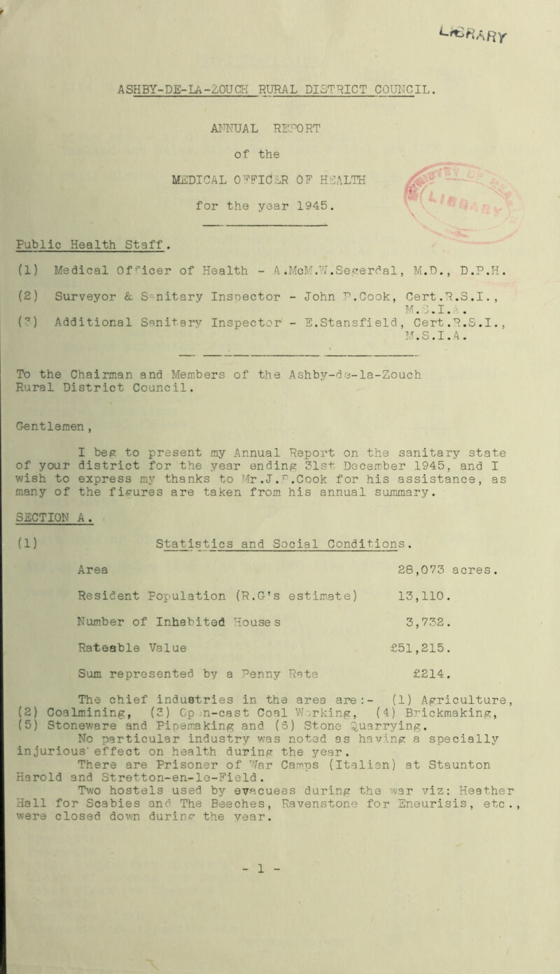 ASHBY-DE-LA-ZOUCK RURAL DISTRICT COUNCIL. ANNUAL REPORT of the MEDICAL OFFldER OF HEALTH for the year 1945. Public Health Staff. (1) Medical Officer of Health - A.McM.W.Segerdal, M.D., D.P.H. (2) Surveyor & Snitary Insnector - John P.Cook, Cert.R.S.I., M.S.I. - . (7) Additional Sanitary Inspector - E.Stansfield, Cert.R.S.I., M.S.I.A. To the Chairman and Members of the Ashby-de-la-Zouch Rural District Council. Gentlemen, I beg to present my Annual Report on the sanitary state of your district for the year ending 31st December 1945, and I wish to express my thanks to Mr.J.F.Cook for his assistance, as many of the figures are taken from his annual summary. SECTION A. (1) Statistics and Social Conditions. Area 28,073 acres. Resident Population (R.G’s estimate) 13,110. Number of Inhabited Houses 3,732. Rateable Value £51,215. Sum represented by a Penny Rate £214. The chief industries in the area are:- (1) Agriculture, (2) Coalmining, (3) Op ;n-cast Coal Working, (4) Brickmaking, (5) Stoneware and Pipemaking and (5) Stone Quarrying. No particular industry was noted as having a specially injurious-effect on health during the year. There are Prisoner of War Camps (Italian) at Staunton Harold and Stretton-en-le-Field. Two hostels used by evacuees during the war viz: Heather Hall for Scabies and The Beeches, Ravenstone for Eneurisis, etc. were closed down during the year. 1