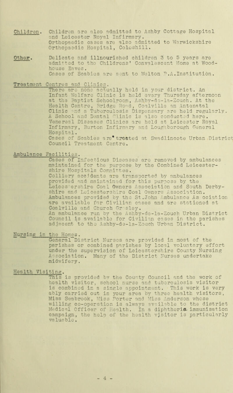Children. Children are also admitted to Ashby Cottage Hospital and Leicester Royal Infirmary. Orthopaedic cases are also admitted to Warwickshire Orthopaedic Hospital, Coleshill. Other. Delicate and illnourished children 3 to 5 years are admitted to the Childrens’ Convalescent Home at Wood- house Eaves. Cases of Scabies are sent to Melton ?.A.Institution. Treatment Centres and Clinics. There are none actually held in your district. An Infant Welfare Clinic is held every Thursday afternoon at the Baptist Schoolroom, Ashby-de-la-Zouch. At the Health Centre, Bridge Ro-d, Coalville an Antenatal Clinic -nd a Tuberculosis Dispensary are held regularly. A School and Dental Clinic is also conducted here. Venereal Diseases Clinics are held at Leicester Royal Infirmary, Burton Infirmary and Loughborough General Hospital. Cases of Scabies are*treated at Swadlincote Urban District Council Treatment Centre. Ambulance Facilities. Cases of Infectious Diseases are removed by ambulances maintained for the purpose by the Combined Leicester- shire Hospitals Committee. Colliery accidents are transported by ambulances provided and maintained for this purpose by the Leices'ershire Coal Owners Association and South Derby- shire and Leicestershire Coal Owners Association. Ambulances provided, by the St.John Ambulance As ociation are available for Civilian cases and are stationed at Coalville and Church C-r'sley. An ambulance run by the Ashby-de-la-Zouch Urban District Council is available for Civilian cases in the parishes adjacent to the Ashby-de-la-Zouch Urban District. Nursing in the Homes. General District Nurses are provided in most of the parishes or combined parishes by local voluntary effort under the supervision of Leicestershire County Nursing Association. Many of the District Nurses undertake midwifery. Health Visiting. This is provided by the County Council and the work of health visitor, school nurse and. tuberculosis visitor is combined in a single appointment. This work is very ably carried out in your area by three health visitors, Miss Seabrook, Miss Porter and Miss Anderson whose willing co-operation is alwaj^s available to the district Medical Officer of Health. In a diphtheria- immunisation campaign, the help of the health visitor is particularly valuable. 4