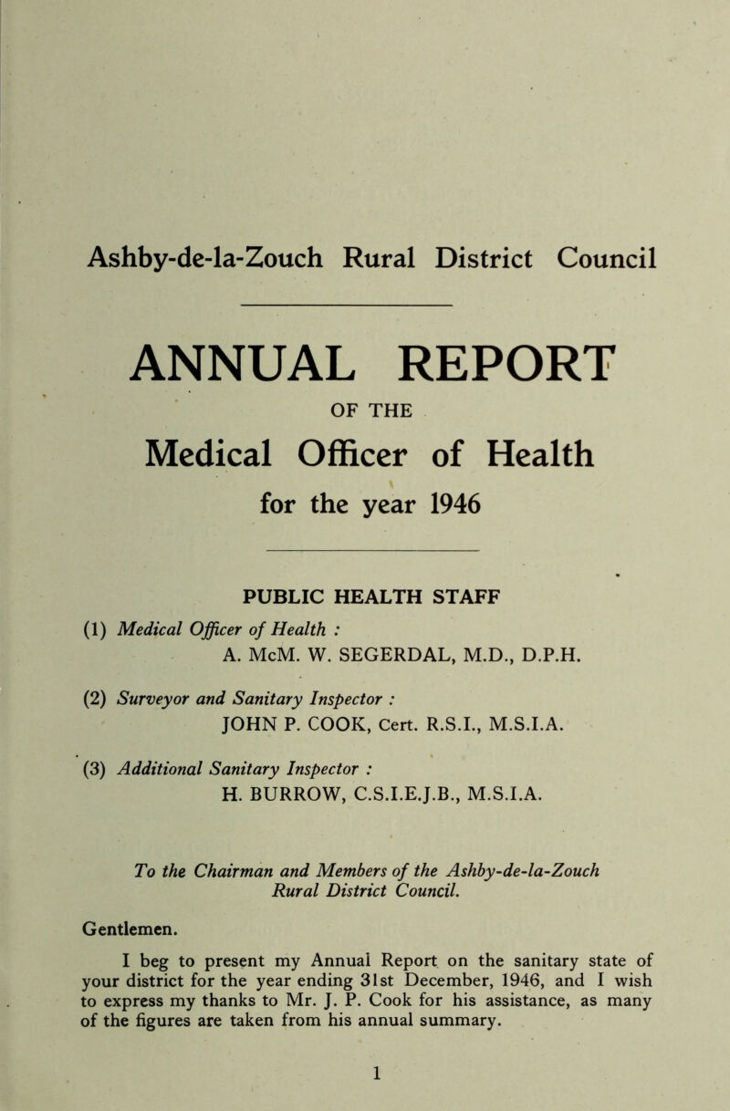 Ashby-de-la-Zouch Rural District Council ANNUAL REPORT OF THE Medical Officer of Health for the year 1946 PUBLIC HEALTH STAFF (1) Medical Officer of Health : A. McM. W. SEGERDAL, M.D., D.P.H. (2) Surveyor and Sanitary Inspector : JOHN P. COOK, Cert. R.S.I., M.S.I.A. (3) Additional Sanitary Inspector : H. BURROW, C.S.I.E.J.B., M.S.I.A. To the Chairman and Members of the Ashby-de-la-Zouch Rural District Council. Gentlemen. I beg to present my Annual Report on the sanitary state of your district for the year ending 31st December, 1946, and I wish to express my thanks to Mr. J. P. Cook for his assistance, as many of the figures are taken from his annual summary.