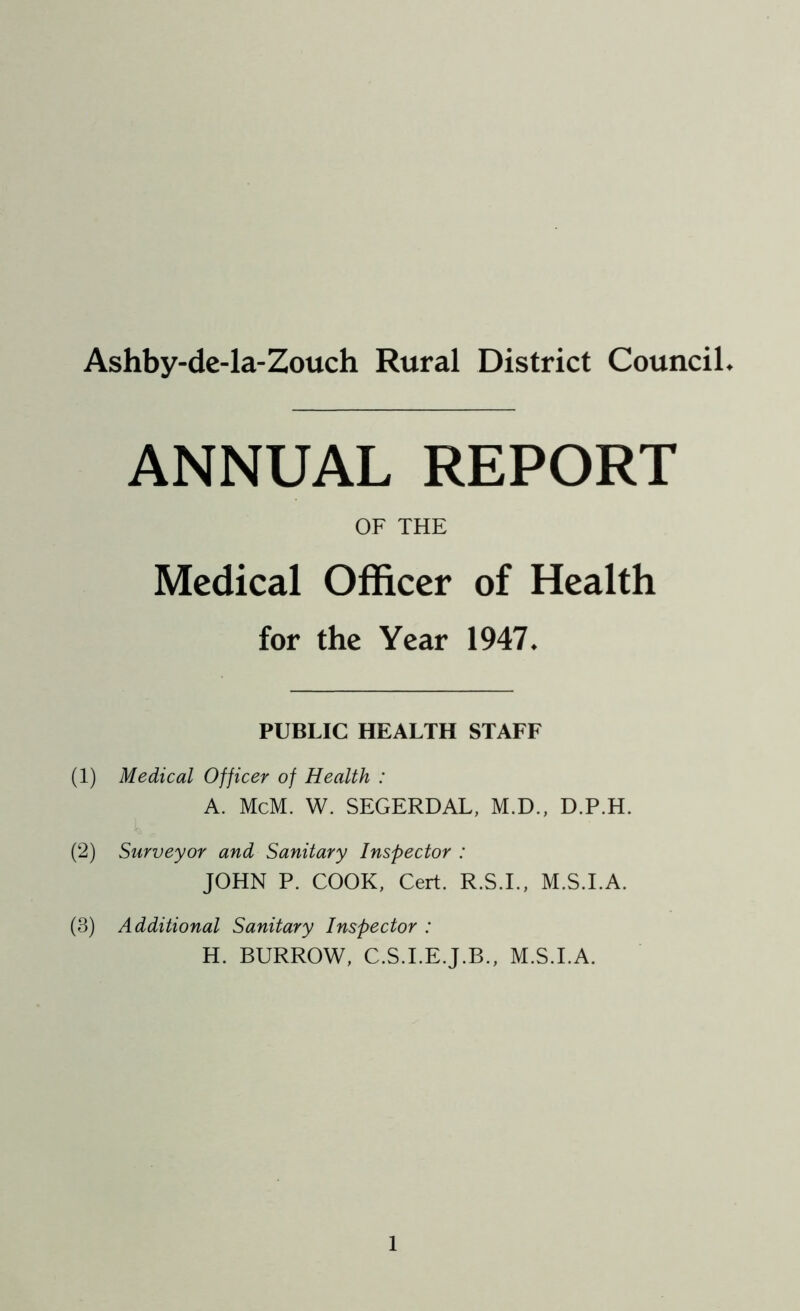 Ashby-de-la-Zouch Rural District Council. ANNUAL REPORT OF THE Medical Officer of Health for the Year 1947. PUBLIC HEALTH STAFF (1) Medical Officer of Health : A. McM. W. SEGERDAL, M.D., D.P.H. (2) Surveyor and Sanitary Inspector : JOHN P. COOK, Cert. R.S.I., M.S.I.A. (3) Additional Sanitary Inspector : H. BURROW, C.S.I.E.J.B., M.S.I.A.