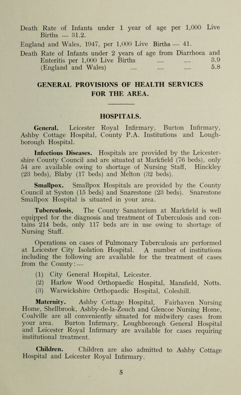 Death Rate of Infants under 1 year of age per 1,000 Live Births — 31.2. England and Wales, 1947, per 1,000 Live Births — 41. Death Rate of Infants under 2 years of age from Diarrhoea and Enteritis per 1,000 Live Births 3.9 (England and Wales) 5.8 GENERAL PROVISIONS OF HEALTH SERVICES FOR THE AREA. HOSPITALS. General. Leicester Royal Infirmary, Burton Infirmary, Ashby Cottage Hospital, County P.A. Institutions and Lough- borough Hospital. Infectious Diseases. Hospitals are provided by the Leicester- shire County Council and are situated at Markfield (76 beds), only 54 are available owing to shortage of Nursing Staff, Hinckley (23 beds), Blaby (17 beds) and Melton (32 beds). Smallpox. Smallpox Hospitals are provided by the County Council at Syston (15 beds) and Snarestone (23 beds). Snarestone Smallpox Hospital is situated in your area. Tuberculosis. The County Sanatorium at Markfield is well equipped for the diagnosis and treatment of Tuberculosis and con- tains 214 beds, only 117 beds are in use owing to shortage of Nursing Staff. Operations on cases of Pulmonary Tuberculosis are performed at Leicester City Isolation Hospital. A number of institutions including the following are available for the treatment of cases from the County:— (1) City General Hospital, Leicester. (2) Harlow Wood Orthopaedic Hospital, Mansfield, Notts. (3) Warwickshire Orthopaedic Hospital, Coleshill. Maternity. Ashby Cottage Hospital, Fairhaven Nursing Home, Shellbrook, Ashby-de-la-Zouch and Glencoe Nursing Home, Coalville are all conveniently situated for midwifery cases from your area. Burton Infirmary, Loughborough General Hospital and Leicester Royal Infirmary are available for cases requiring institutional treatment. Children. Children are also admitted to Ashby Cottage Hospital and Leicester Royal Infirmary.