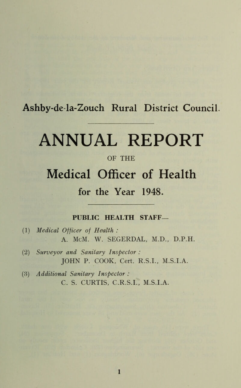 Ashby-de la-Zouch Rural District Council. ANNUAL REPORT OF THE Medical Officer of Health for the Year 1948. PUBLIC HEALTH STAFF— (1) Medical Officer of Health : A. McM. W. SEGERDAL, M.D., D.P.H. (2) Surveyor and Sanitary Inspector : JOHN P. COOK, Cert. R.S.I., M.S.I.A. (3) Additional Sanitary Inspector : C. S. CURTIS, C.R.S.I., M.S.I.A.