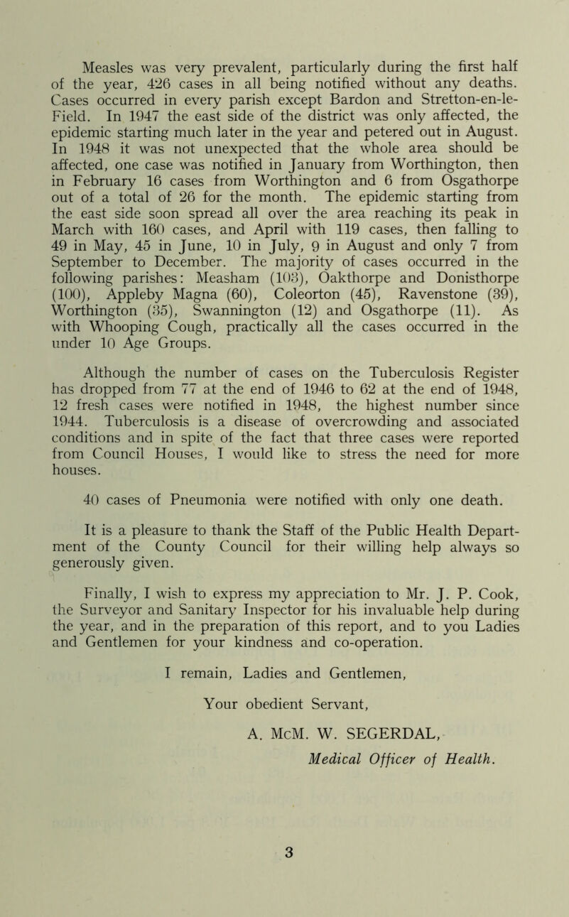 Measles was very prevalent, particularly during the first half of the year, 426 cases in all being notified without any deaths. Cases occurred in every parish except Bardon and Stretton-en-le- Field. In 1947 the east side of the district was only affected, the epidemic starting much later in the year and petered out in August. In 1948 it was not unexpected that the whole area should be affected, one case was notified in January from Worthington, then in February 16 cases from Worthington and 6 from Osgathorpe out of a total of 26 for the month. The epidemic starting from the east side soon spread all over the area reaching its peak in March with 160 cases, and April with 119 cases, then falling to 49 in May, 45 in June, 10 in July, 9 in August and only 7 from September to December. The majority of cases occurred in the following parishes: Measham (103), Oakthorpe and Donisthorpe (100), Appleby Magna (60), Coleorton (45), Ravenstone (39), Worthington (35), Swannington (12) and Osgathorpe (11). As with Whooping Cough, practically all the cases occurred in the under 10 Age Groups. Although the number of cases on the Tuberculosis Register has dropped from 77 at the end of 1946 to 62 at the end of 1948, 12 fresh cases were notified in 1948, the highest number since 1944. Tuberculosis is a disease of overcrowding and associated conditions and in spite of the fact that three cases were reported from Council Houses, I would like to stress the need for more houses. 40 cases of Pneumonia were notified with only one death. It is a pleasure to thank the Staff of the Public Health Depart- ment of the County Council for their willing help always so generously given. Finally, I wish to express my appreciation to Mr. J. P. Cook, the Surveyor and Sanitary Inspector for his invaluable help during the year, and in the preparation of this report, and to you Ladies and Gentlemen for your kindness and co-operation. I remain, Ladies and Gentlemen, Your obedient Servant, A. McM. W. SEGERDAL, Medical Officer of Health.